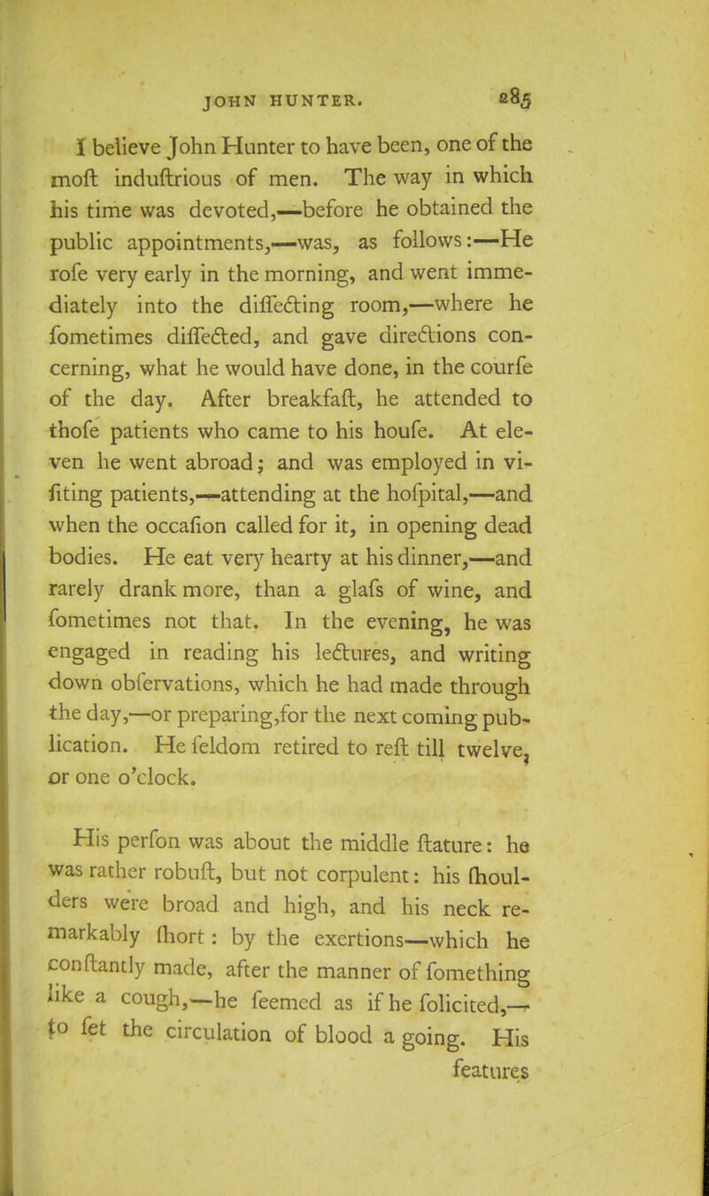 I believe John Hunter to have been, one of the moft induftrious of men. The way in which his time was devoted,—before he obtained the public appointments,—was, as follows:—He rofe very early in the morning, and went imme- diately into the differing room,—where he fometimes difTected, and gave directions con- cerning, what he would have done, in the courfe of the day. After breakfaft, he attended to thofe patients who came to his houfe. At ele- ven he went abroad; and was employed in vi- fiting patients,—attending at the hofpital,—and when the occafion called for it, in opening dead bodies. He eat very hearty at his dinner,—and rarely drank more, than a glafs of wine, and fometimes not that. In the evening, he was engaged in reading his lectures, and writing down obfervations, which he had made through the day,—or preparing,for the next coming pub- lication. He feldom retired to reft till twelve, or one o'clock. His perfon was about the middle ftature: he was rather robuft, but not corpulent: his moul- ders were broad and high, and his neck re- markably (hort: by the exertions—which he conftantly made, after the manner of fomething like a cough,—he feemcd as if he folicited,—^ to fet the circulation of blood a going. His features