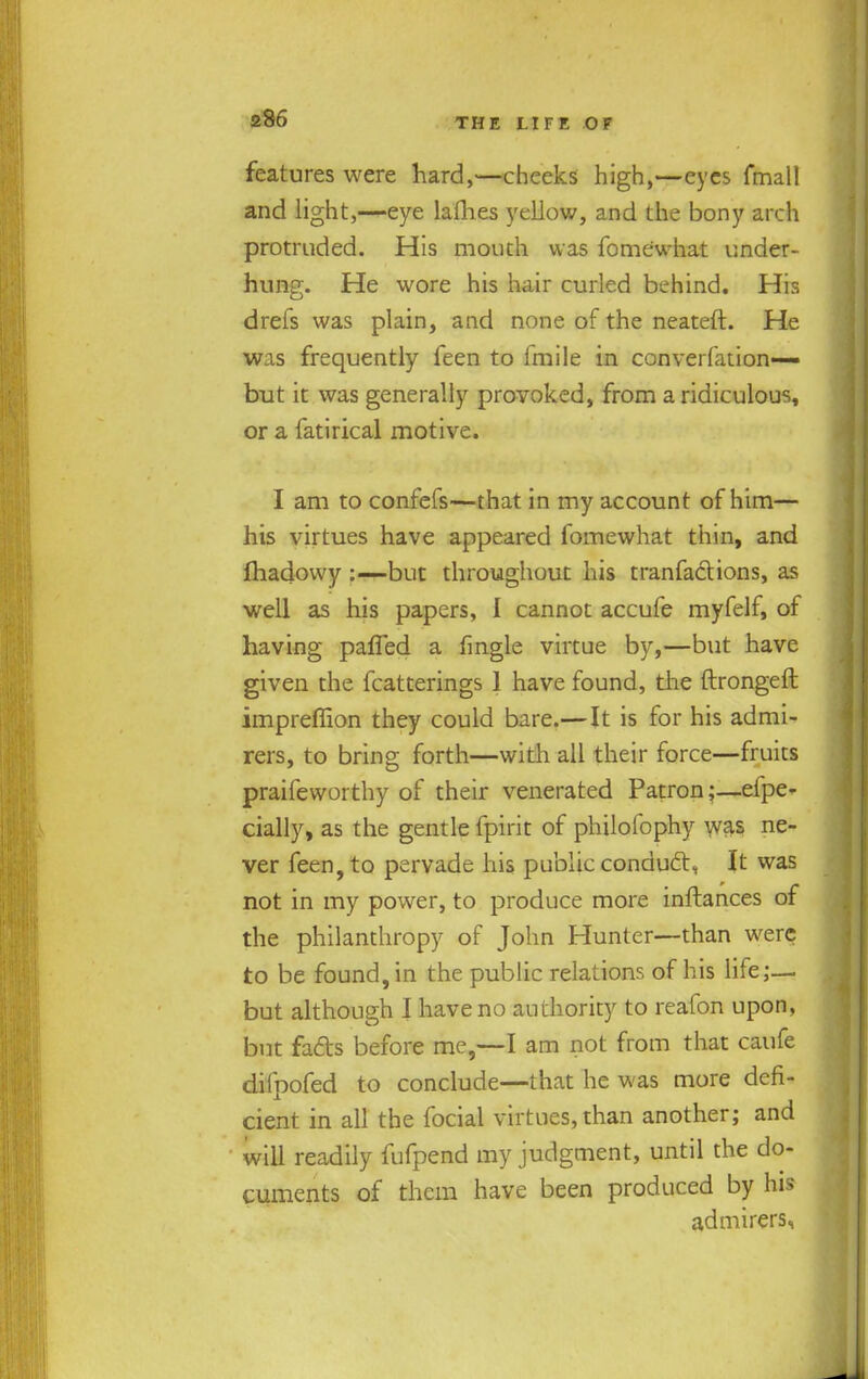 features were hard,—cheeks high,—eyes fmall and light,—eye ladies yellow, and the bony arch protruded. His mouth was fo me what under- hung. He wore his hair curled behind. His drefs was plain, and none of the neateft. He was frequently feen to fmile in converfation— but it was generally provoked, from a ridiculous, or a fatirical motive. I am to confefs—that in my account of him— his virtues have appeared lomewhat thin, and fhadowy :—but throughout his tranfactions, as well as his papers, I cannot accufe myfelf, of having pafled a fingle virtue by,—but have given the fcatterings 1 have found, the ftrongeft impreffion they could bare.—It is for his admi- rers, to bring forth—with all their force—fruits praifevvorthy of their venerated Patronefpe- cially, as the gentle fpirit of philofophy was ne- ver feen, to pervade his public conduct, It was not in my power, to produce more inftances of the philanthropy of John Hunter—than were to be found, in the public relations of his life;— but although I have no authority to reafon upon, but fades before me,—I am not from that caufe dilpofed to conclude—that he was more defi- cient in all the focial virtues, than another; and will readily fufpend my judgment, until the do- cuments of them have been produced by his admirers,