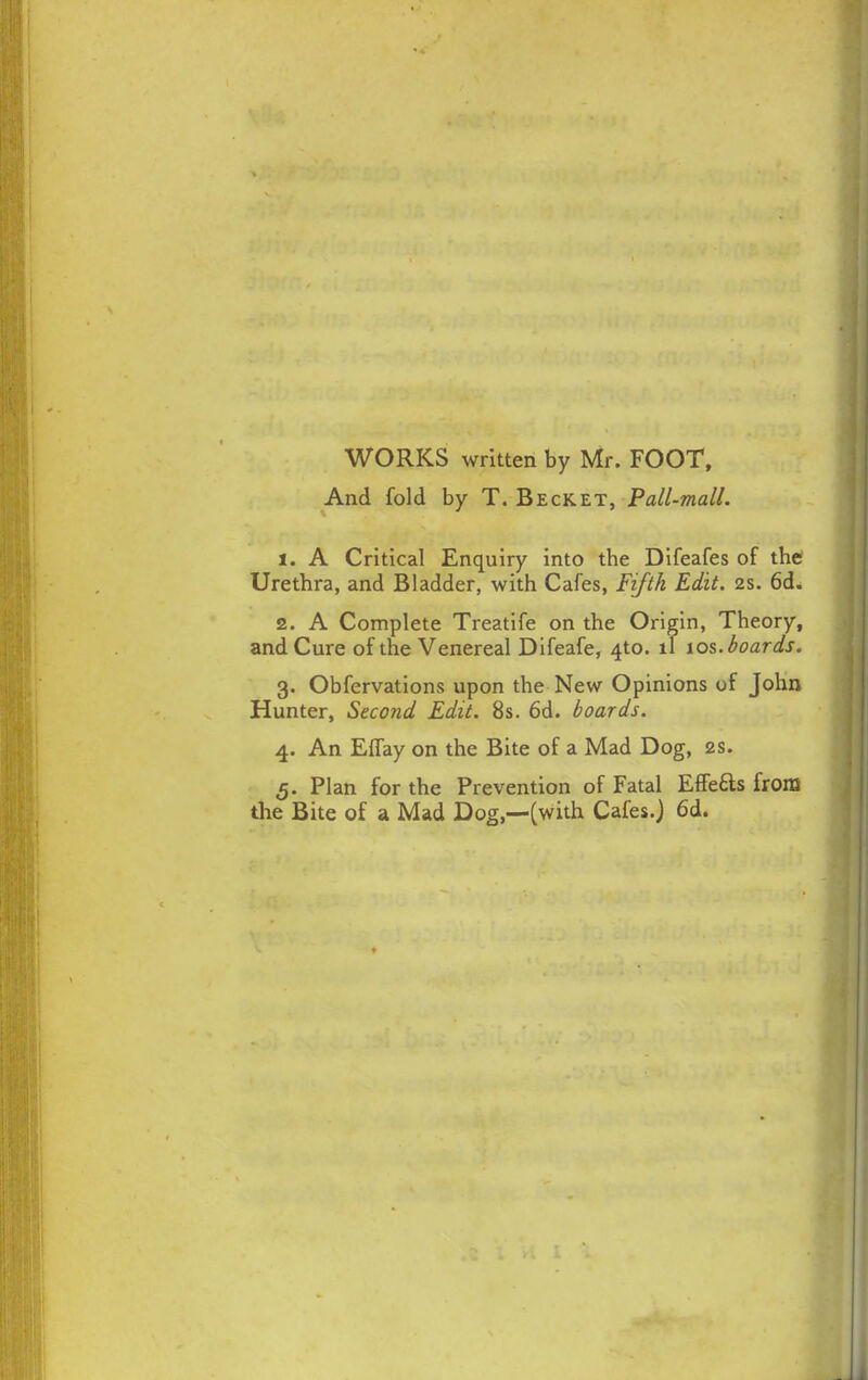 WORKS written by Mr. FOOT, And fold by T. Beckett, Pall-mall. 1. A Critical Enquiry into tbe Difeafes of the Urethra, and Bladder, with Cafes, Fifth Edit. 2s. 6d. 2. A Complete Treatife on the Origin, Theory, and Cure of the Venereal Difeafe, 4to. ll 10s. boards. 3. Obfervations upon the New Opinions of John Hunter, Second Edit. 8s. 6d. boards. 4. An Effay on the Bite of a Mad Dog, 2s. 5. Plan for the Prevention of Fatal Effeas from the Bite of a Mad Dog,—(with Cafes.J 6d.