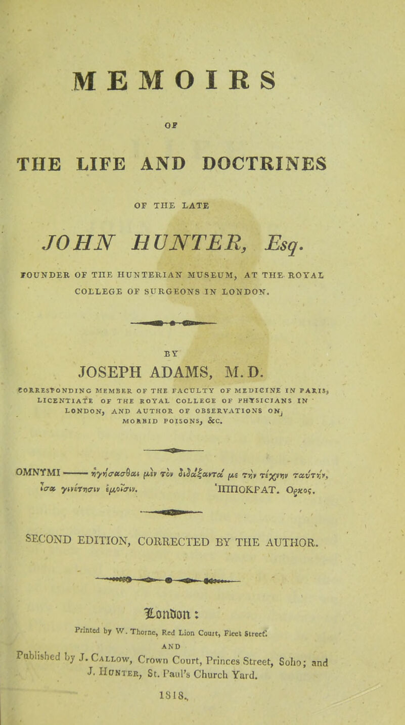 MEMOIRS OF THE LIFE AND DOCTRINES OF THE LATE JOHN HUNTER, Esq. FOUNDER OF THE HUNTERIAN MUSEUM, AT THE ROYAL COLLEGE OF SURGEONS IN LONDON. BY JOSEPH ADAMS, M. D. CORRESPONDING MEMBER OF THE FACULTY OF MEDICINE IN PARIS, LICENTIATE OF THE ROYAL COLLEGE OF PHYSICIANS IN ' LONDON, AND AUTHOR OF OBSERVATIONS ONj MORBID POISONSj &C. OMNYMI jJy»V«c-9fl» /xe» Toy SiSotiuna rf,* te'%hj» ravTrl*, la-ec. ymrrioriv i^o7a». 'HinOKPAT. CVxoc. SECOND EDITION, CORRECTED BY THE AUTHOR. Hotifcon: Printed by W. Thornc, Red Lion Court, Fleet Street. AND Published by J. Callow, Crown Court, Princes Street, Soho; and J. Hunter, St. Paul's Church Yard. 1818.,