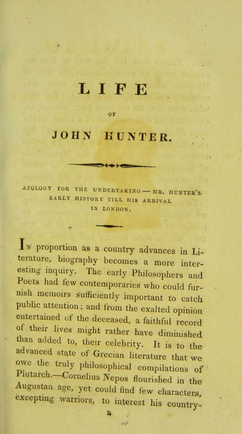 LIFE OF JOHN HUNTER. APOLOGY FOR THE UNDERTAKING — MH. HUNTER'S EARLY HISTORY TILL HIS ARRIVAL IN LONDON. In proportion as a country advances in Li- terature, biography becomes a more inter- esting inquiry. The early Philosophers and Poets had few contemporaries who could fur- nish memoirs sufficiently important to catch public attention; and from the exalted opinion entertained of the deceased, a faithful record of their lives might rather have diminished than added to, their celebrity. It is to the advanced state of Grecian literature that we owe the truly philosophical compilations of Plutarch-Cornelius Nepos nourished in the Augustan age, yet could find few characters excepting warriors, to interest his country-