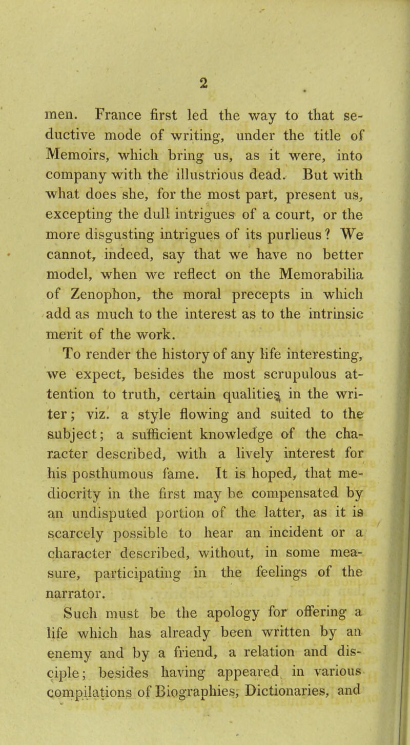 men. France first led the way to that se- ductive mode of writing, under the title of Memoirs, which bring us, as it were, into company with the illustrious dead. But with what does she, for the most part, present us, excepting the dull intrigues of a court, or the more disgusting intrigues of its purlieus ? We cannot, indeed, say that we have no better model, when we reflect on the Memorabilia of Zenophon, the moral precepts in which add as much to the interest as to the intrinsic merit of the work. To render the history of any life interesting, we expect, besides the most scrupulous at- tention to truth, certain qualities^ in the wri- ter ; viz. a style flowing and suited to the subject; a sufficient knowledge of the cha- racter described, with a lively interest for his posthumous fame. It is hoped, that me- diocrity in the first may be compensated by an undisputed portion of the latter, as it is scarcely possible to hear an incident or a character described, without, in some mea- sure, participating in the feelings of the narrator. Such must be the apology for offering a life which has already been written by an enemy and by a friend, a relation and dis- ciple; besides having appeared in various compilations of Biographies, Dictionaries, and