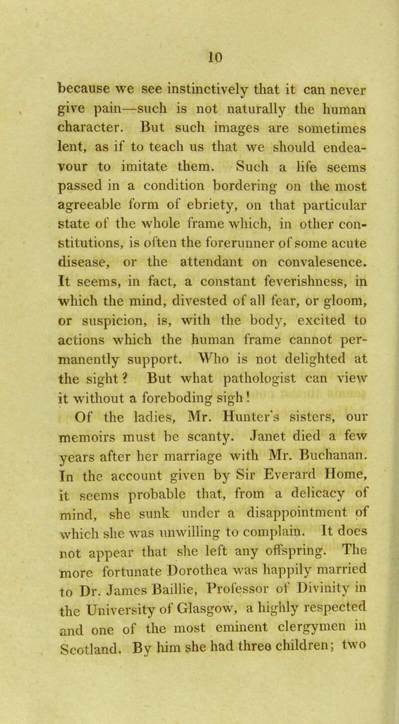 because we see instinctively that it can never give pain—such is not naturally the human character. But such images are sometimes lent, as if to teach us that we should endea- vour to imitate them. Such a life seems passed in a condition bordering on the most agreeable form of ebriety, on that particular state of the whole frame which, in other con- stitutions, is often the forerunner of some acute disease, or the attendant on convalesence. It seems, in fact, a constant feverishness, in which the mind, divested of all fear, or gloom, or suspicion, is, with the body, excited to actions which the human frame cannot per- manently support. Who is not delighted at the sight ? But what pathologist can view it without a foreboding sigh! Of the ladies, Mr. Hunter's sisters, our memoirs must be scanty. Janet died a few years after her marriage with Mr. Buchanan. In the account given by Sir Everard Home, it seems probable that, from a delicacy of mind, she sunk under a disappointment of which she was unwilling to complain. It does not appear that she left any offspring. The more fortunate Dorothea was happily married to Dr. James Baillie, Professor of Divinity in the University of Glasgow, a highly respected and one of the most eminent clergymen in Scotland. By him she had three children; two