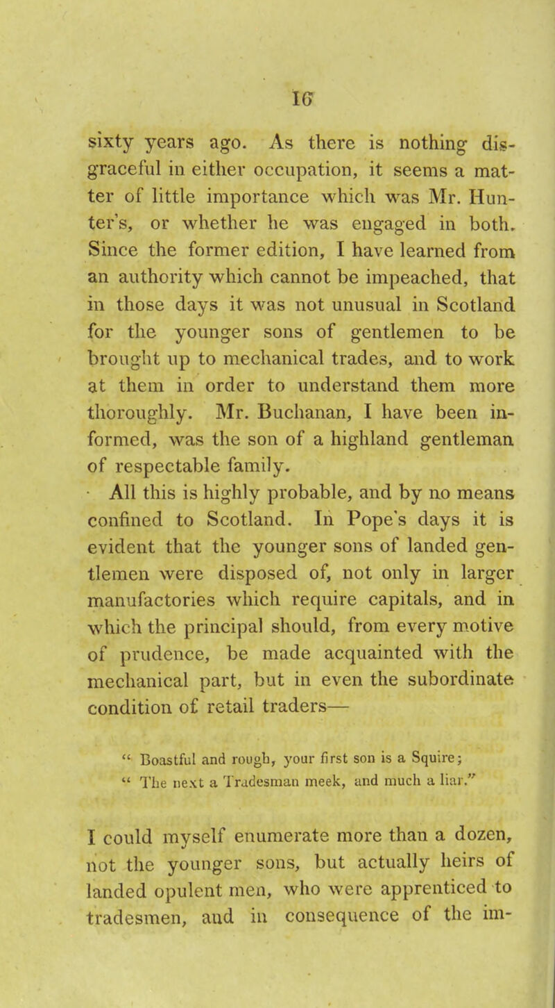 IG sixty years ago. As there is nothing dis- graceful in either occupation, it seems a mat- ter of little importance which was Mr. Hun- ters, or whether he was engaged in both. Since the former edition, I have learned from an authority which cannot be impeached, that in those days it was not unusual in Scotland for the younger sons of gentlemen to be brought up to mechanical trades, and to work at them in order to understand them more thoroughly. Mr. Buchanan, I have been in- formed, was the son of a highland gentleman of respectable family. All this is highly probable, and by no means confined to Scotland. In Pope's days it is evident that the younger sons of landed gen- tlemen were disposed of, not only in larger manufactories which require capitals, and in which the principal should, from every motive of prudence, be made acquainted with the mechanical part, but in even the subordinate condition of retail traders— Boastful and rough, your first son is a Squire; The next a Tradesman meek, and much a liar. I could myself enumerate more than a dozen, not the younger sons, but actually heirs of landed opulent men, who were apprenticed to tradesmen, and in consequence of the hn-