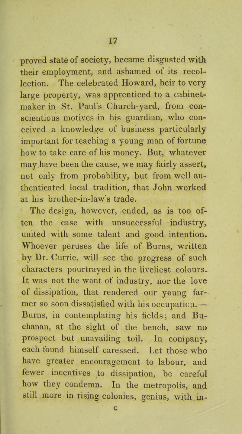 proved state of society, became disgusted with their employment, and ashamed of its recol- lection. The celebrated Howard, heir to very large property, was apprenticed to a cabinet- maker in St. Paul's Church-yard, from con- scientious motives in his guardian, who con- ceived a knowledge of business particularly important for teaching a young man of fortune how to take care of his money. But, whatever may have been the cause, we may fairly assert, not only from probability, but from well au- thenticated local tradition, that John worked at his brother-in-law's trade. The design, however, ended, as is too of- ten the case with unsuccessful industry, united with some talent and good intention. Whoever peruses the life of Burns, written by Dr. Currie, will see the progress of such characters pourtrayed in the liveliest colours. It was not the want of industry, nor the love of dissipation, that rendered our young far- mer so soon dissatisfied with his occupation.— Burns, in contemplating his fields; and Bu- chanan, at the sight of the bench, saw no prospect but unavailing toil. In company, each found himself caressed. Let those who have greater encouragement to labour, and fewer incentives to dissipation, be careful how they condemn. In the metropolis, and still more in rising colonies, genius, with in-