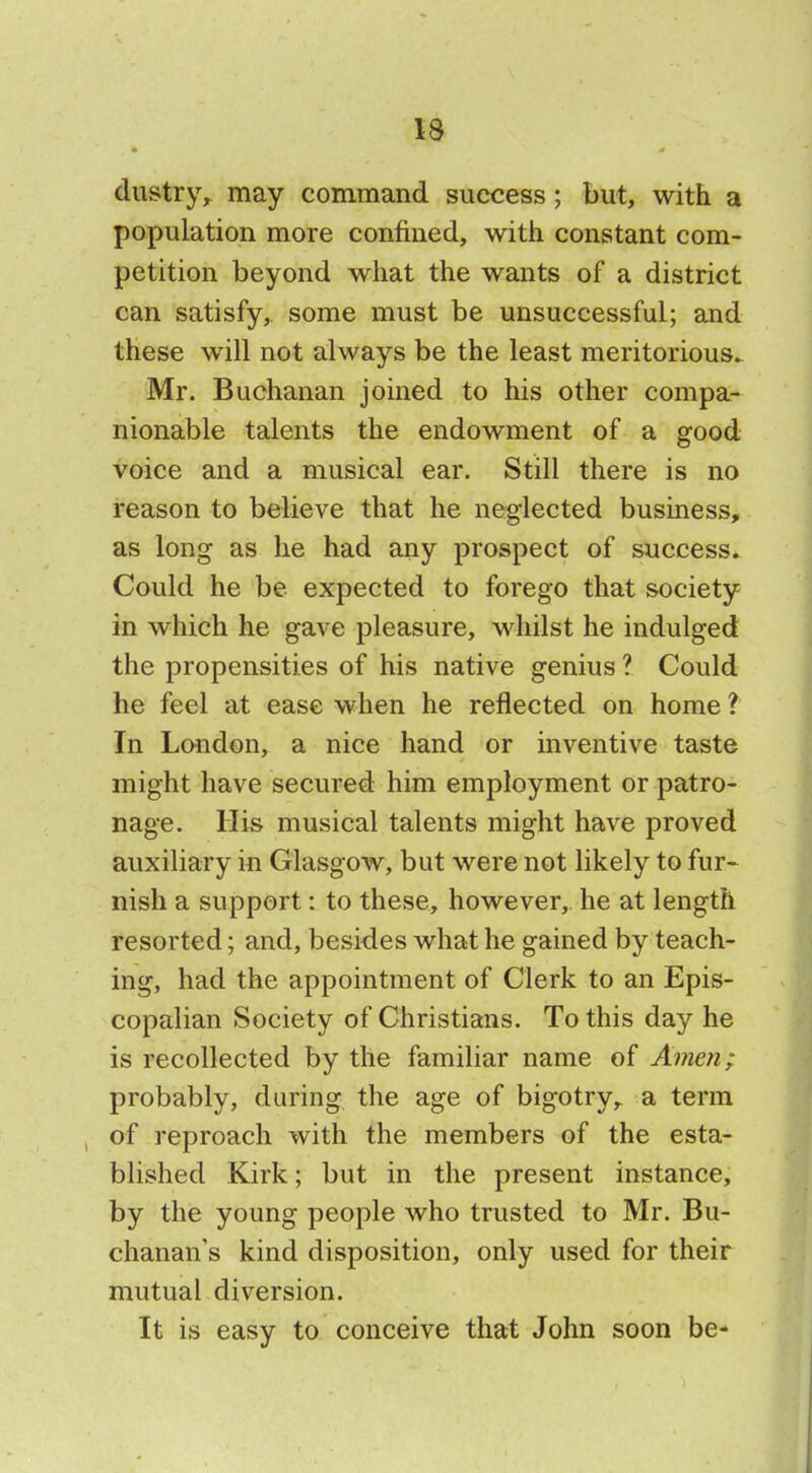 dustry, may command success; but, with a population more confined, with constant com- petition beyond what the wants of a district can satisfy, some must be unsuccessful; and these will not always be the least meritorious. Mr. Buchanan joined to his other compa- nionable talents the endowment of a good voice and a musical ear. Still there is no reason to believe that he neglected business, as long as he had any prospect of success. Could he be expected to forego that society in which he gave pleasure, whilst he indulged the propensities of his native genius ? Could he feel at ease when he reflected on home ? In London, a nice hand or inventive taste might have secured him employment or patro- nage. His musical talents might have proved auxiliary in Glasgow, but were not likely to fur- nish a support: to these, however, he at length resorted; and, besides what he gained by teach- ing, had the appointment of Clerk to an Epis- copalian Society of Christians. To this day he is recollected by the familiar name of Amejx; probably, during the age of bigotry,, a term of reproach with the members of the esta- blished Kirk; but in the present instance, by the young people who trusted to Mr. Bu- chanan's kind disposition, only used for their mutual diversion. It is easy to conceive that John soon be-