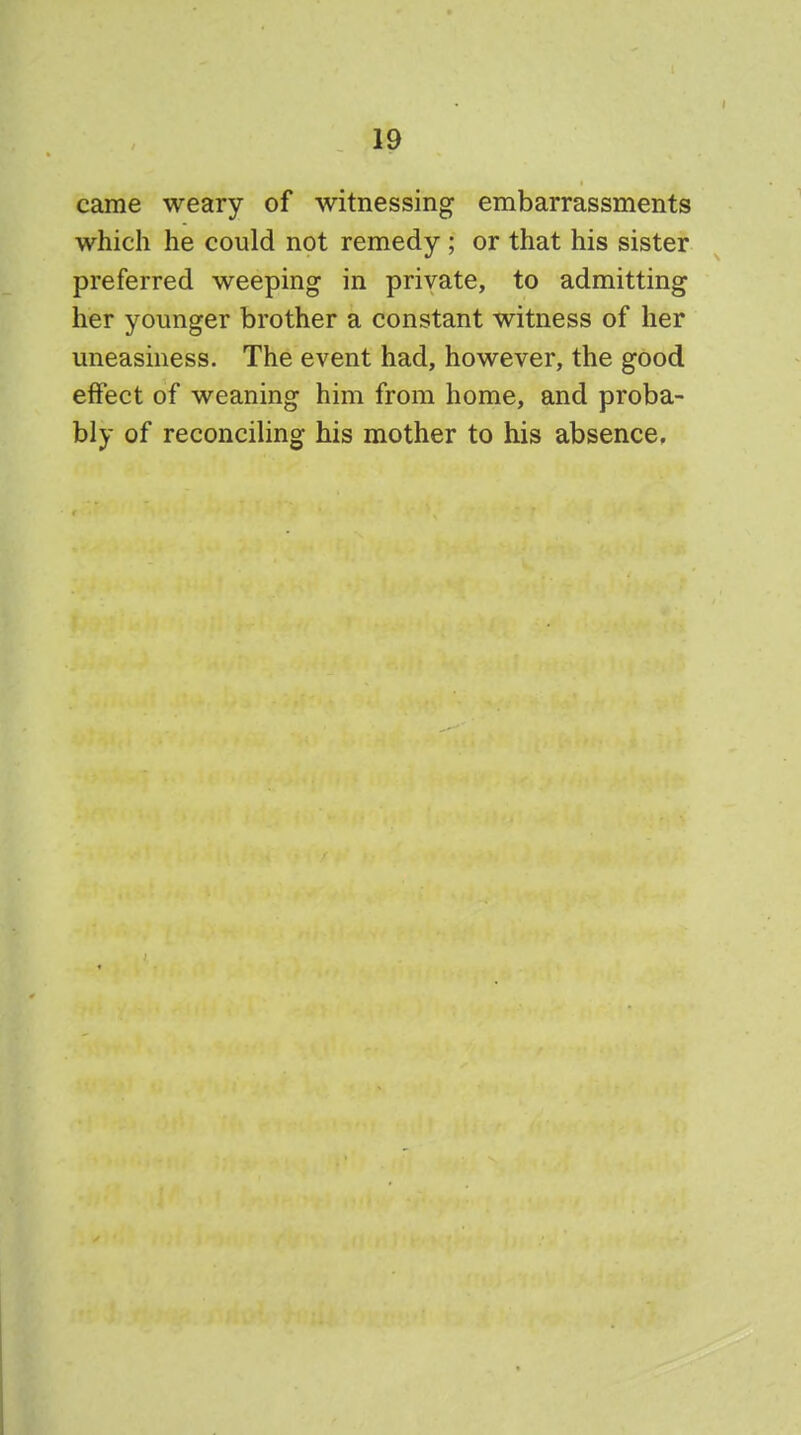 came weary of witnessing embarrassments which he could not remedy ; or that his sister preferred weeping in private, to admitting her younger brother a constant witness of her uneasiness. The event had, however, the good effect of weaning him from home, and proba- bly of reconciling his mother to his absence,