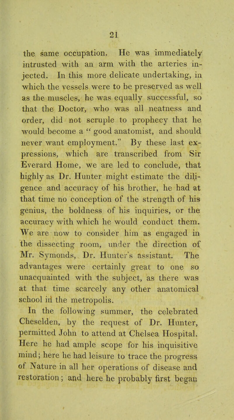 the same occupation. He was immediately intrusted with an arm with the arteries in- jected. In this more delicate undertaking, in which the vessels were to be preserved as well as the muscles, he was equally successful, so that the Doctor, who was all neatness and order, did not scruple to prophecy that he would become a good anatomist, and should never want employment. By these last ex- pressions, which are transcribed from Sir Everard Home, we are led to conclude, that highly as Dr. Hunter might estimate the dili- gence and accuracy of his brother, he had at that time no conception of the strength of his genius, the boldness of his inquiries, or the accuracy with which he would conduct them. We are now to consider him as engaged in the dissecting room, under the direction of Mr. Symonds, Dr. Hunters assistant. The advantages were certainly great to one so unacquainted with the subject, as there was at that time scarcely any other anatomical school iri the metropolis. In the following summer, the celebrated Cheselden, by the request of Dr. Hunter, permitted John to attend at Chelsea Hospital. Here he had ample scope for his inquisitive mind; here he had leisure to trace the progress of Nature in all her operations of disease and restoration; and here he probably first began •