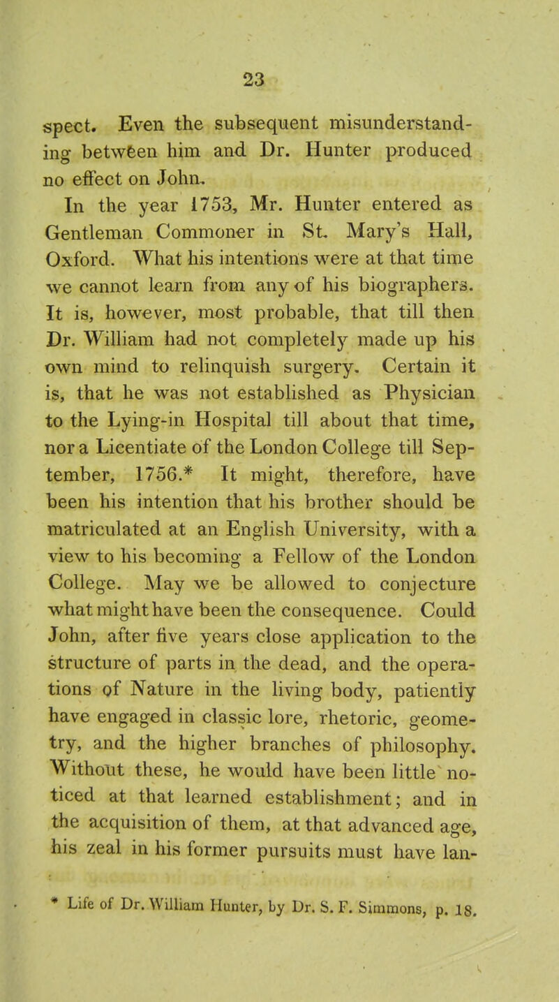 spect. Even the subsequent misunderstand- ing between him and Dr. Hunter produced no effect on John, In the year 1753, Mr. Hunter entered as Gentleman Commoner in St Mary's Hall, Oxford. What his intentions were at that time we cannot learn from any of his biographers. It is, however, most probable, that till then Dr. William had not completely made up his own mind to relinquish surgery. Certain it is, that he was not established as Physician to the Lying-in Hospital till about that time, nor a Licentiate of the London College till Sep- tember, 1756.* It might, therefore, have been his intention that his brother should be matriculated at an English University, with a view to his becoming a Fellow of the London College. May we be allowed to conjecture what might have been the consequence. Could John, after five years close application to the structure of parts in the dead, and the opera- tions of Nature in the living body, patiently have engaged in classic lore, rhetoric, geome- try, and the higher branches of philosophy. Without these, he would have been little no- ticed at that learned establishment; and in the acquisition of them, at that advanced age, his zeal in his former pursuits must have lan- * Life of Dr. William Hunter, by Dr. S. F. Simmons, p. is.