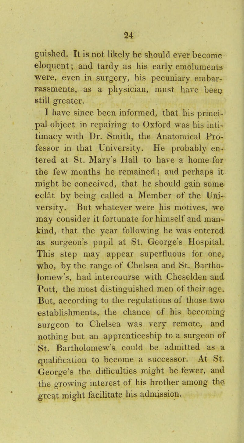 guished. It is not likely he should ever become eloquent; and tardy as his early emoluments were, even in surgery, his pecuniary embar- rassments, as a physician, must have been still greater. I have since been informed, that his princi- pal object in repairing to Oxford was his inti- timacy with Dr. Smith, the Anatomical Pro- fessor in that University. He probably en- tered at St. Mary's Hall to have a home for the few months he remained; and perhaps it might be conceived, that he should gain some eclat by being called a Member of the Uni- versity, But whatever were his motives, we may consider it fortunate for himself and man- kind, that the year following he was entered as surgeon's pupil at St. George's Hospital, This step may appear superfluous for one, who, by the range of Chelsea and St. Bartho- lomew's, had intercourse with Cheselden and Pott, the most distinguished men of their age. But, according to the regulations of those two establishments, the chance of his becoming- surgeon to Chelsea was very remote, and nothing but an apprenticeship to a surgeon of St. Bartholomew's could be admitted as a qualification to become a successor. At St. George's the difficulties might be fewer, and the growing interest of his brother among the great might facilitate his admission.