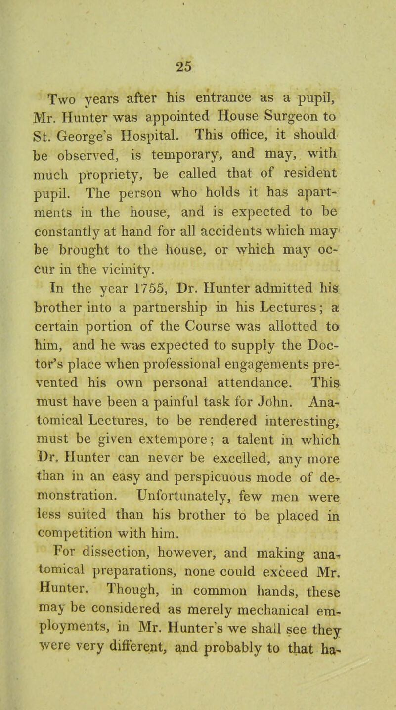 Two years after his entrance as a pupil, Mr. Hunter was appointed House Surgeon to St. Georges Hospital. This office, it should be observed, is temporary, and may, with much propriety, be called that of resident pupil. The person who holds it has apart- ments in the house, and is expected to be constantly at hand for all accidents which may be brought to the house, or which may oc- cur in the vicinity. In the year 1755, Dr. Hunter admitted his brother into a partnership in his Lectures; a certain portion of the Course was allotted to him, and he was expected to supply the Doc- tor's place when professional engagements pre- vented his own personal attendance. This must have been a painful task for John. Ana- tomical Lectures, to be rendered interesting* must be given extempore; a talent in which Dr. Hunter can never be excelled, any more than in an easy and perspicuous mode of de-r monstration. Unfortunately, few men were less suited than his brother to be placed in competition with him. For dissection, however, and making ana* tomical preparations, none could exceed Mr. Hunter. Though, in common hands, these may be considered as merely mechanical em- ployments, in Mr. Hunter's we shall see they were very different, and probably to that ha-