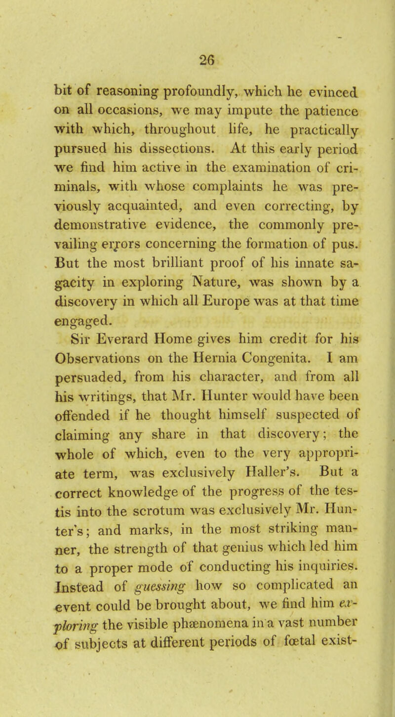 bit of reasoning profoundly, which he evinced on all occasions, we may impute the patience with which, throughout life, he practically pursued his dissections. At this early period we find him active in the examination of cri- minals, with whose complaints he was pre- viously acquainted, and even correcting, by demonstrative evidence, the commonly pre- vailing errors concerning the formation of pus. But the most brilliant proof of his innate sa- gacity in exploring Nature, was shown by a discovery in which all Europe was at that time engaged. Sir Everard Home gives him credit for his Observations on the Hernia Congenita. I am persuaded, from his character, and from all his writings, that Mr. Hunter would have been offended if he thought himself suspected of claiming any share in that discovery; the whole of which, even to the very appropri- ate term, was exclusively Haller's. But a correct knowledge of the progress of the tes- tis into the scrotum was exclusively Mr. Hun- ter's; and marks, in the most striking man- ner, the strength of that genius which led him to a proper mode of conducting his inquiries. Instead of guessing how so complicated an event could be brought about, we find him ex- ploring the visible phenomena in a vast number of subjects at different periods of fcetal exist-