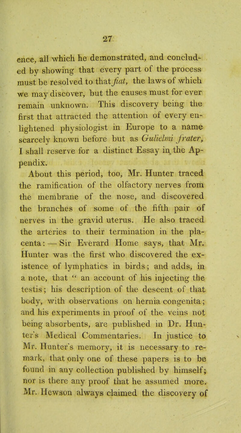 ence, all which he demonstrated, and conclud- ed bv showing that every part of the process must be resolved to that fiat, the laws of which we may discover, but the causes must for ever remain unknown. This discovery being the first that attracted the attention of every en- lightened physiologist in Europe to a name scarcely known before but as Guliclmi jrater, I shall reserve for a distinct Essay in the Ap- pendix. About this period, too, Mr. Hunter traced the ramification of the olfactory nerves from the membrane of the nose, and discovered the branches of some of the fifth pair of nerves in the gravid uterus. He also traced the arteries to their termination in the pla- centa : — Sir Everard Home says, that Mr. Hunter was the first who discovered the ex- istence of lymphatics in birds; and adds, in a note, that  an account of his injecting the testis; his description of the descent of that body, with observations on hernia congenita; and his experiments in proof of the veins not being absorbents, are published in Dr. Hun- ter's Medical Commentaries. In justice to Mr. Hunters memory, it is necessary to re- mark, that only one of these papers is to be found in any collection published by himself; nor is there any proof that he assumed more. Mr. Kcwson always claimed the discovery of