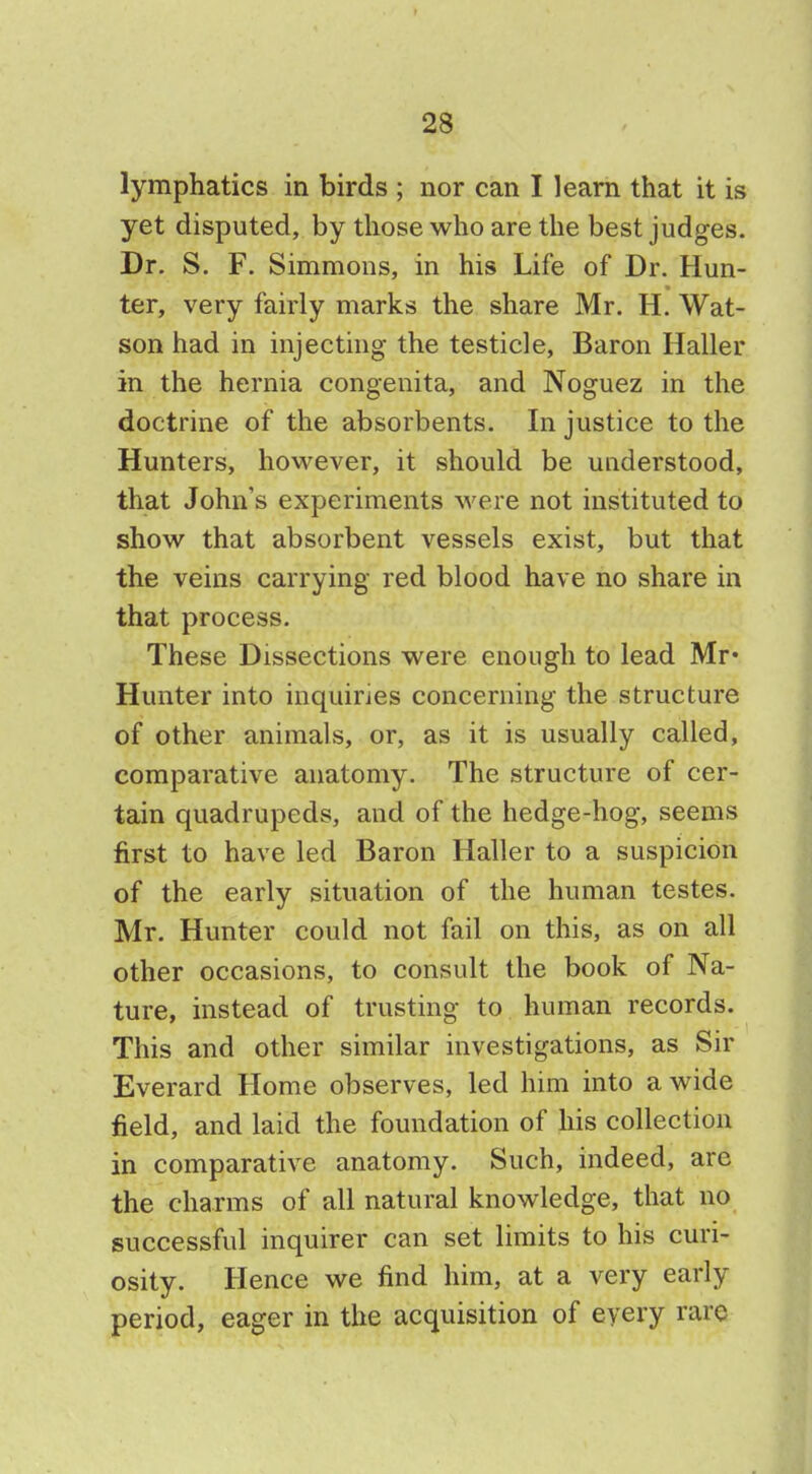 lymphatics in birds ; nor can I learn that it is yet disputed, by those who are the best judges. Dr. S. F. Simmons, in his Life of Dr. Hun- ter, very fairly marks the share Mr. H. Wat- son had in injecting the testicle, Baron Haller in the hernia congenita, and Noguez in the doctrine of the absorbents. In justice to the Hunters, however, it should be understood, that John's experiments were not instituted to show that absorbent vessels exist, but that the veins carrying red blood have no share in that process. These Dissections were enough to lead Mr- Hunter into inquiries concerning the structure of other animals, or, as it is usually called, comparative anatomy. The structure of cer- tain quadrupeds, and of the hedge-hog, seems first to have led Baron Haller to a suspicion of the early situation of the human testes. Mr. Hunter could not fail on this, as on all other occasions, to consult the book of Na- ture, instead of trusting to human records. This and other similar investigations, as Sir Everard Home observes, led him into a wide field, and laid the foundation of his collection in comparative anatomy. Such, indeed, are the charms of all natural knowledge, that no successful inquirer can set limits to his curi- osity. Hence we find him, at a very early period, eager in the acquisition of every rare
