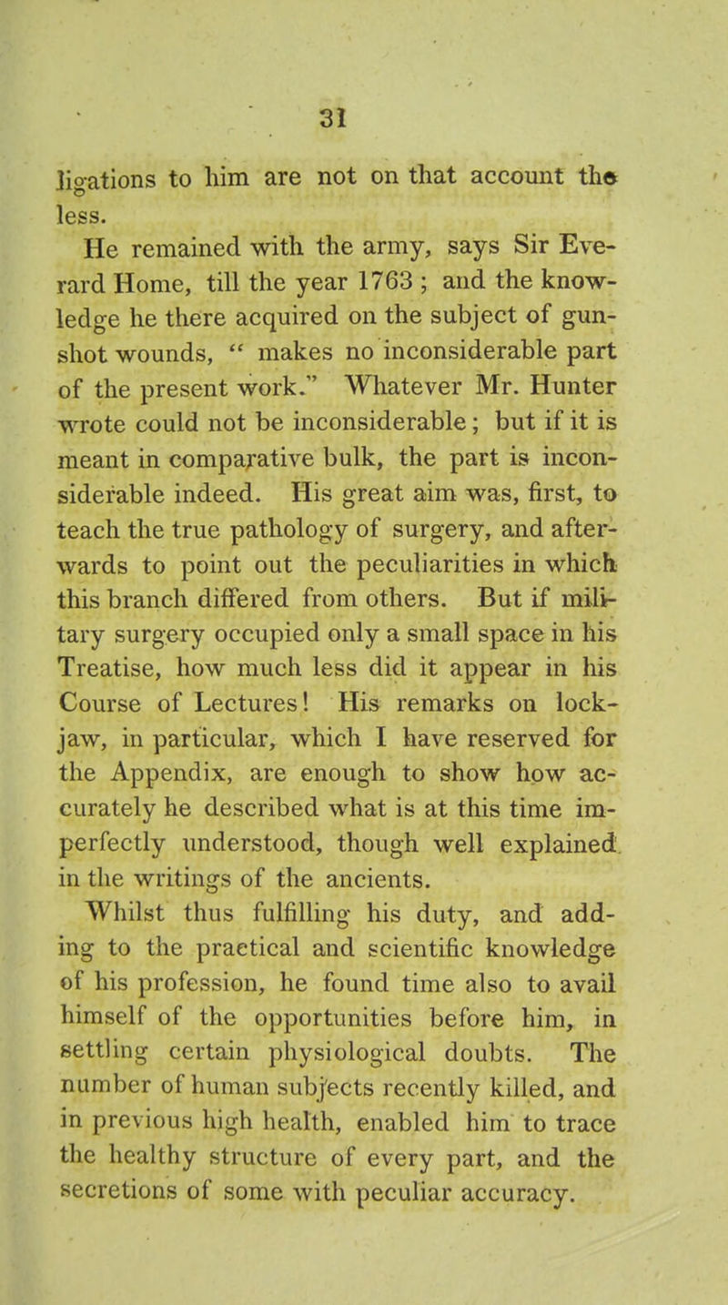 ligations to him are not on that account tha less. He remained with the army, says Sir Eve- rard Home, till the year 1763 ; and the know- ledge he there acquired on the subject of gun- shot wounds, makes no inconsiderable part of the present work/' Whatever Mr. Hunter wrote could not be inconsiderable; but if it is meant in comparative bulk, the part is incon- siderable indeed. His great aim was, first, to teach the true pathology of surgery, and after- wards to point out the peculiarities in which this branch differed from others. But if mili- tary surgery occupied only a small space in his Treatise, how much less did it appear in his Course of Lectures! His remarks on lock- jaw, in particular, which I have reserved for the Appendix, are enough to show how ac- curately he described what is at this time im- perfectly understood, though well explained in the writings of the ancients. Whilst thus fulfilling his duty, and add- ing to the practical and scientific knowledge of his profession, he found time also to avail himself of the opportunities before him, in settling certain physiological doubts. The number of human subj'ects recently killed, and in previous high health, enabled him to trace the healthy structure of every part, and the secretions of some with peculiar accuracy.