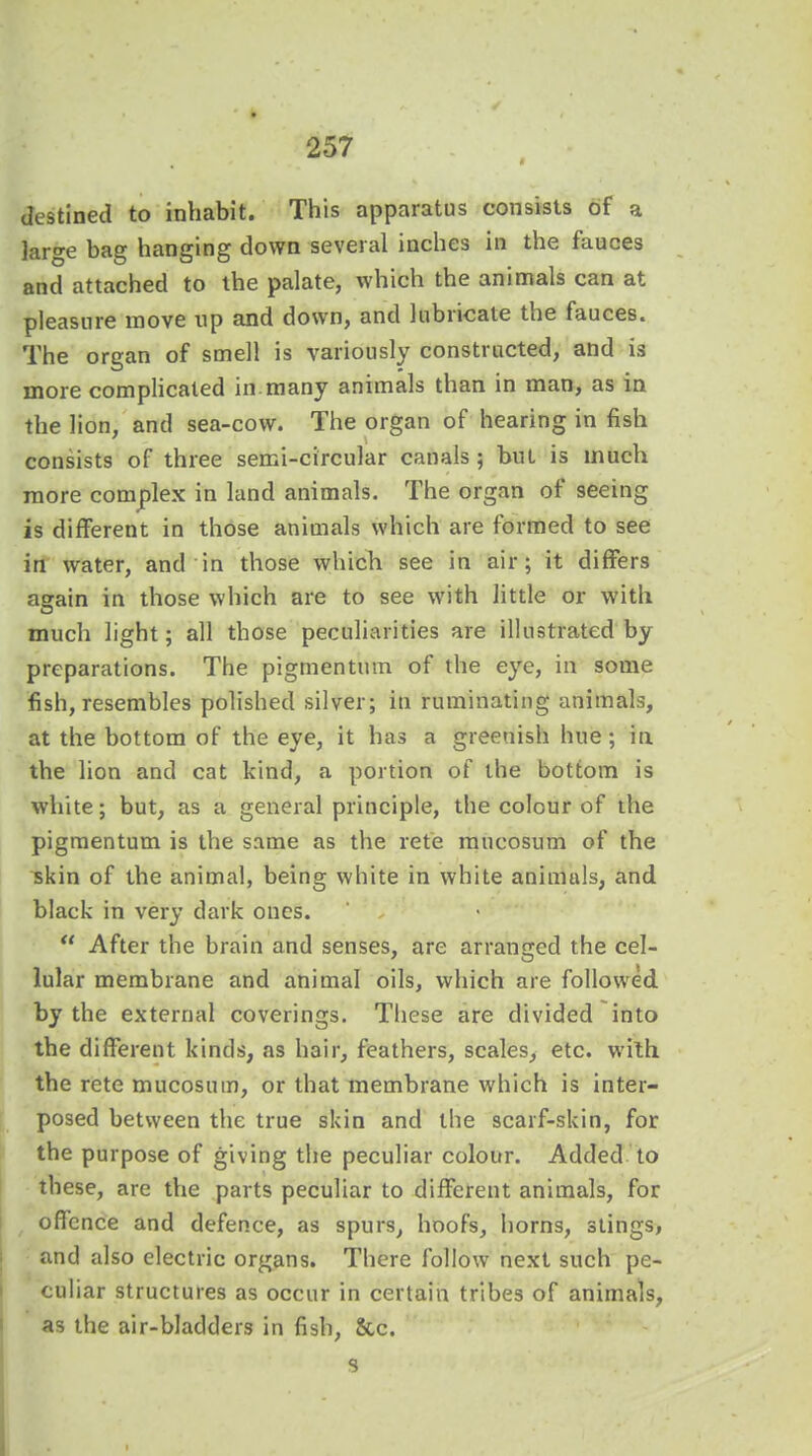 destined to inhabit. This apparatus consists of a large bag hanging down several inches in the fauces and attached to the palate, which the animals can at pleasure move up and down, and lubricate the fauces. The organ of smell is variously constructed, and is more complicated in many animals than in man, as in the lion, and sea-cow. The organ of hearing in fish consists of three semi-circular canals ; but is much more complex in land animals. The organ of seeing is different in those animals which are formed to see in water, and in those which see in air; it differs again in those which are to see with little or with much light; all those peculiarities are illustrated by preparations. The pigmentum of the eye, in some fish, resembles polished silver; in ruminating animals, at the bottom of the eye, it has a greenish hue; in the lion and cat kind, a portion of the bottom is white; but, as a general principle, the colour of the pigmentum is the same as the rete mucosum of the skin of the animal, being white in white animuls, and black in very dark ones. After the brain and senses, are arranged the cel- lular membrane and animal oils, which are followed by the external coverings. These are divided into the different kinds, as hair, feathers, scales, etc. with the rctc mucosum, or that membrane which is inter- posed between the true skin and the scarf-skin, for the purpose of giving the peculiar colour. Added to these, are the parts peculiar to different animals, for offence and defence, as spurs, hoofs, horns, stings, and also electric organs. There follow next such pe- culiar structures as occur in certain tribes of animals, as the air-bladders in fish, See.