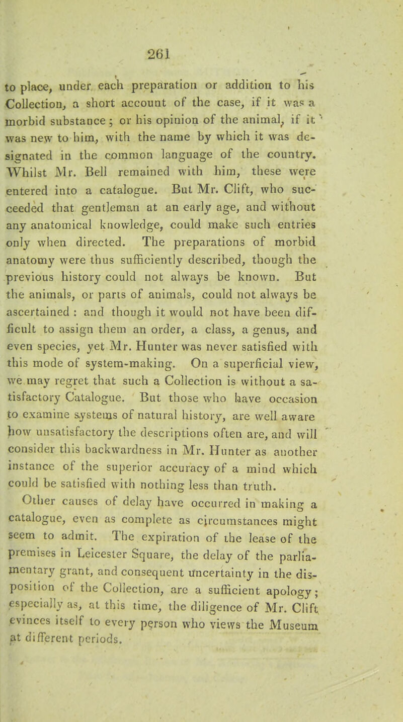 to place, under each preparation or addition to his Collection, a short account of the case, if it was a morbid substance ; or his opinion of the animal, if it' was new to hiin, with the name by which it was de- signated in the common language of the country. Whilst Mr. Bell remained with him, these were entered into a catalogue. But Mr. Clift, who suc- ceeded that gentleman at an early age, and without any anatomical knowledge, could make such entries only when directed. The preparations of morbid anatomy were thus sufficiently described, though the previous history could not always be known. But the animals, or parts of animals, could not always be ascertained : and though it would not have been dif- ficult to assign them an order, a class, a genus, and even species, yet Mr. Hunter was never satisfied with this mode of system-making. On a superficial view, we may regret that such a Collection is without a sa- tisfactory Catalogue. But those who have occasion to examine systems of natural history, are well aware how unsatisfactory the descriptions often are, and will consider this backwardness in Mr. Hunter as another instance of the superior accuracy of a mind which could be satisfied with nothing less than truth. Other causes of delay have occurred in making a catalogue, even as complete as circumstances might seem to admit. The expiration of the lease of the premises in Leicester Square, the delay of the parlia- mentary grant, and consequent uncertainty in the dis- position of the Collection, are a sufficient apology; especially as, at this time, the diligence of Mr. Clift evinces itself to every person who views the Museum at different periods.