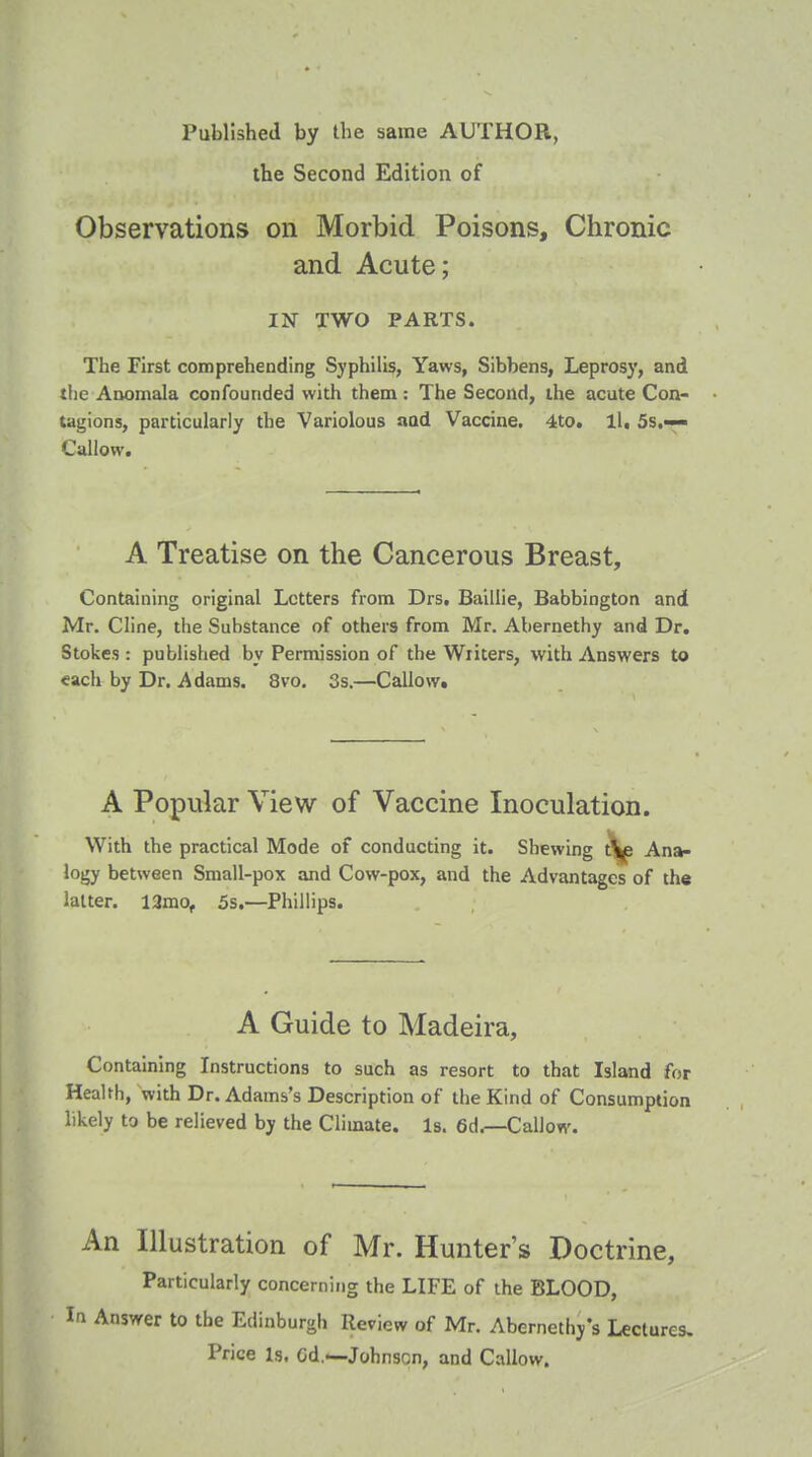 the Second Edition of Observations on Morbid Poisons, Chronic and Acute; IN TWO PARTS. The First comprehending Syphilis, Yaws, Sibbens, Leprosy, and the Anomala confounded with them : The Second, the acute Con- tagions, particularly the Variolous aad Vaccine. 4to. ll, 5s.— Callow. A Treatise on the Cancerous Breast, Containing original Letters from Drs, Baillie, Babbington and Mr. Cline, the Substance of others from Mr. Abernethy and Dr. Stokes : published by Permission of the Writers, with Answers to «ach by Dr. Adams. 8vo. 3s.—Callow. A Popular View of Vaccine Inoculation. With the practical Mode of conducting it. Shewing t^ Ana- logy between Small-pox and Cow-pox, and the Advantages of the latter. 12mot 5s.—Phillips. A Guide to Madeira, Containing Instructions to such as resort to that Island for Health, with Dr. Adams's Description of the Kind of Consumption likely to be relieved by the Climate. Is. 6d.—Callow. An Illustration of Mr. Hunter's Doctrine, Particularly concerning the LIFE of the BLOOD, la Answer to the Edinburgh Review of Mr. Abernethy's Lecture Price Is. Cd.—Johnson, and Callow.