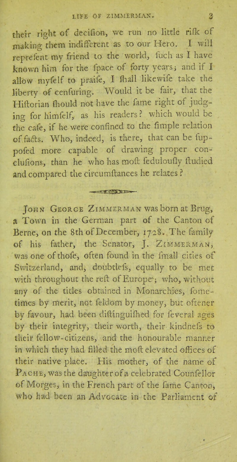 their right of decifion, we run no little rifle of making them indifferent as to our Hero. I will reprefent my friend to the world, fuch as I have known him for the fpace of forty years; and if I allow myfelf to praife, I mall likewife take the liberty of cenfuring. Would it be fair, that the Hiftorian fhould not have the fame right of judg- ing for himfelf, as his readers ? which would be the cafe, if he were confined to the fimple relation of facls. Who, indeed, is there, that can be fup- pofed more capable of drawing proper con- clufions, than he who has raoft feduloufly ftudied and compared the circumftances he relates ? John George Zimmerman was born at Brug, a Town in the German part of the Canton of Berne, on the 8th of December, 1728.,The family of his father, the Senator, J. Zimmerman, was one of thofe, often found in the fmal] cities of Switzerland, and, doubtlefs, equally to be met with throughout the reft of Europe-; who, without any of the titles obtained in Monarchies, fome- times by merit, not feldom by money, but oftener by favour, had been diftinguifhed for feveral ages by their integrity, their worth, their kindnefs to their fellow-citizens, and the honourable manner in which they had rilled the molt elevated offices of their native place. His mother, of the name of Pache, was the daughter of a celebrated Counfellor of Morges, in the French part of the fame Canton, who had been an Advocate in the Parliament of