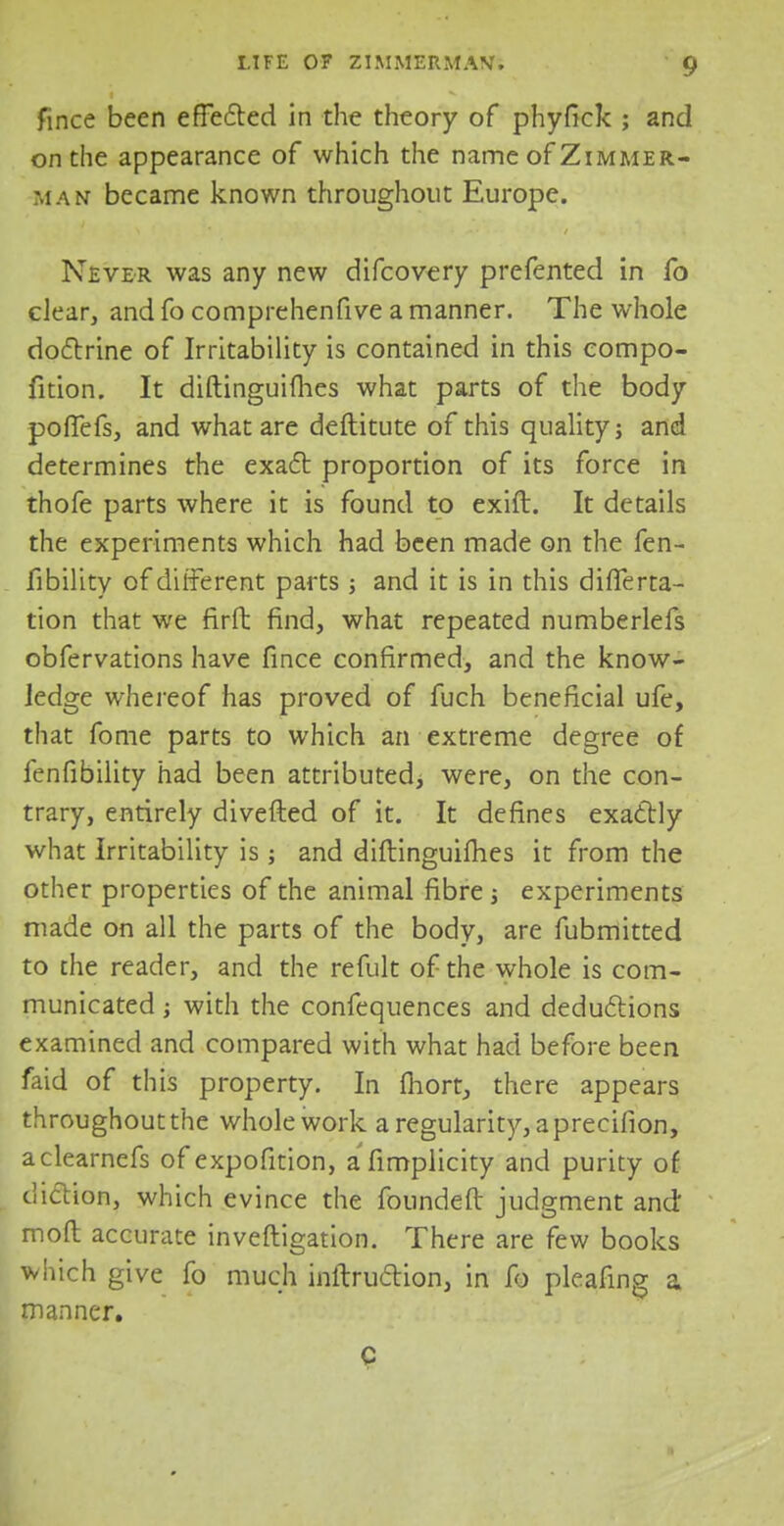 fince been effected in the theory of phyfick ; and on the appearance of which the name of Zimmer- man became known throughout Europe. Never was any new difcovery prefented in fo clear, and fo comprehenfive a manner. The whole doctrine of Irritability is contained in this compo- fition. It diftinguifhes what parts of the body pofTefs, and what are deftitute of this quality; and determines the exact proportion of its force in thofe parts where it is found to exift. It details the experiments which had been made on the fen- fibility of different parts ; and it is in this difTerta- tion that we firft find, what repeated numberlefs obfervations have fince confirmed, and the know- ledge whereof has proved of fuch beneficial ufe, that fome parts to which an extreme degree of fenfibility had been attributed, were, on the con- trary, entirely divefted of it. It defines exactly what Irritability is; and diftinguifhes it from the other properties of the animal fibre ; experiments made on all the parts of the body, are fubmitted to the reader, and the refult of the whole is com- municated ; with the confequences and deductions examined and compared with what had before been faid of this property. In fhort, there appears throughout the whole work a regularity, a precifion, aclearnefs of expofition, afimplicity and purity of diction, which evince the foundefl judgment and moft accurate inveftigation. There are few books which give fo much inftruction, in fb pleafing a manner. c