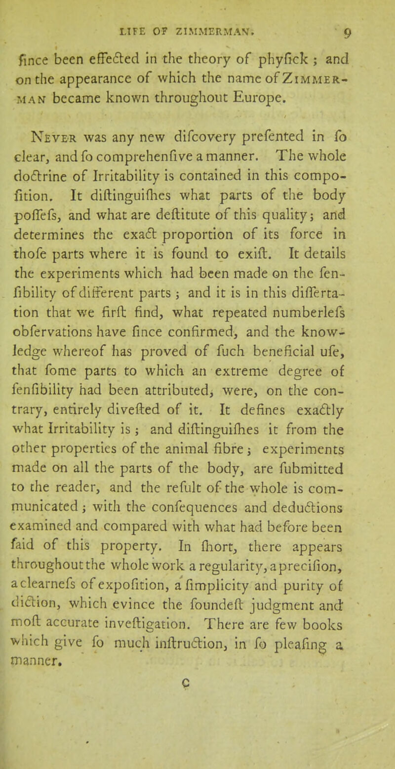 fince been effected in the theory of phyfick ; and on the appearance of which the name of Zimmer- man became known throughout Europe. Never was any new difcovery prefented in fo clear, and fo comprehenfive a manner. The whole doctrine of Irritability is contained in this compo- fition. It diftinguifhes what parts of the body pofTefs, and what are deftitute of this quality; and determines the exact proportion of its force in thofe parts where it is found to exift. It details the experiments which had been made on the fen- fibility of different parts ; and it is in this difTerta- tion that we firft find, what repeated numberlefs obfervations have fince confirmed, and the know- ledge whereof has proved of fuch beneficial ufe, that fome parts to which an extreme degree of fenfibility had been attributed, were, on the con- trary, entirely divefted of it. It defines exactly what Irritability is; and diftinguifhes it from the other properties of the animal fibre ; experiments made on all the parts of the body, are fubmitted to the reader, and the refult of the whole is com- municated ; with the confequences and deductions examined and compared with what had before been faid of this property. In fhort, there appears throughout the whole work a regularity, a precifion, aclearnefs of expofition, afimplicity and purity of diction, which evince the foundefl judgment and moft accurate inveftigation. There are few books which give fo much inftruction, in fb pleafing a manner. c