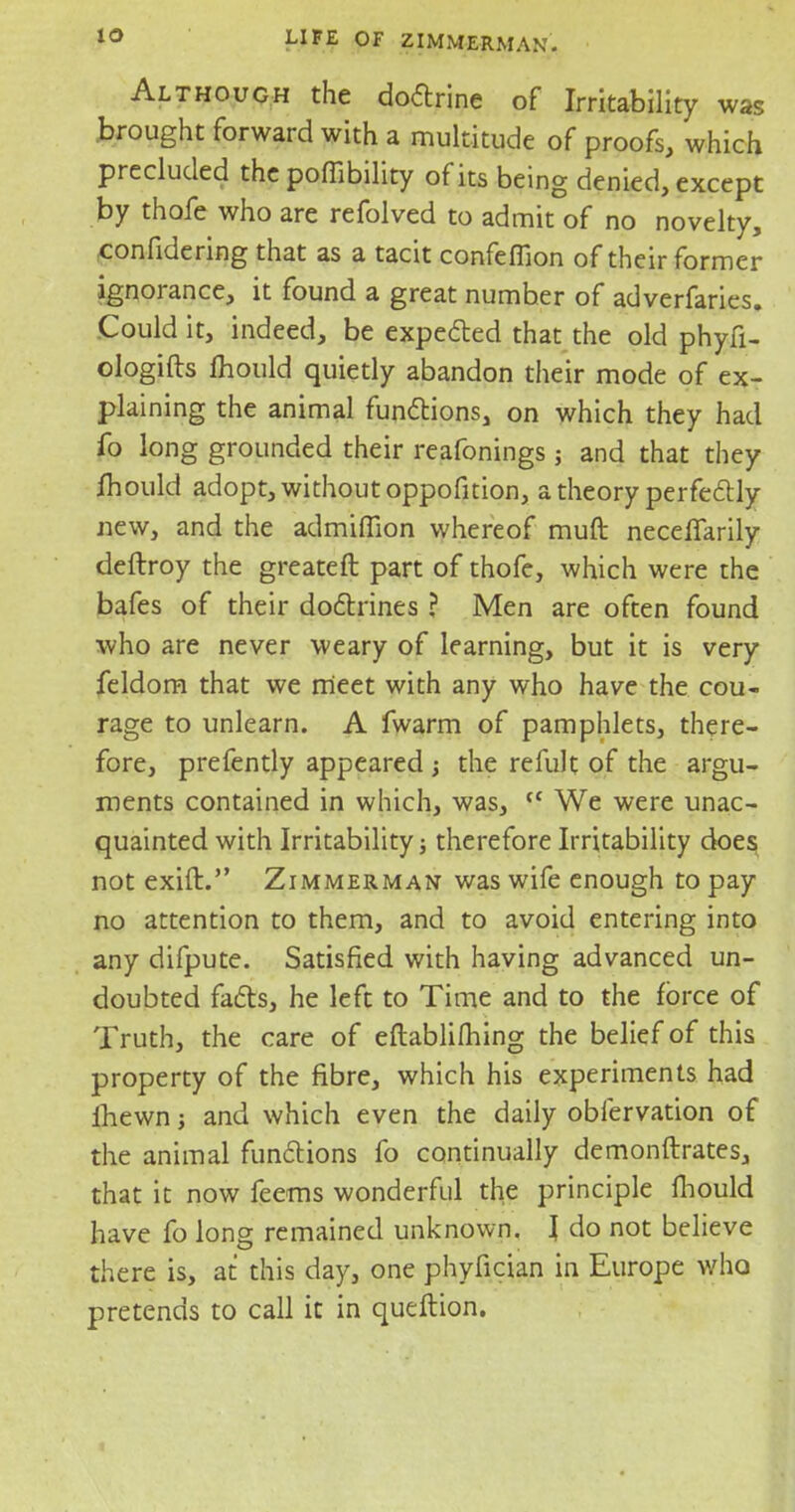 Although the doctrine of Irritability was brought forward with a multitude of proofs, which precluded thepoffibility of its being denied, except by thofe who are refolved to admit of no novelty, confidering that as a tacit confeflion of their former ignorance, it found a great number of adverfaries. Could it, indeed, be expected that the old phyfi- ologifts mould quietly abandon their mode of ex- plaining the animal functions, on which they had fo long grounded their reafonings; and that they mould adopt, without oppofition, a theory perfectly new, and the admiffion whereof muft neceflarily deftroy the greateft part of thofe, which were the bafes of their doctrines ? Men are often found who are never weary of learning, but it is very feldom that we meet with any who have the cou- rage to unlearn. A fwarm of pamphlets, there- fore, prefently appeared ; the refult of the argu- ments contained in which, was, (C We were unac- quainted with Irritability j therefore Irritability does not exift. Zimmerman was wife enough to pay no attention to them, and to avoid entering into any difpute. Satisfied with having advanced un- doubted facts, he left to Time and to the force of Truth, the care of eftablilhing the belief of this property of the fibre, which his experiments had fhewn; and which even the daily obfervation of the animal functions fo continually demonftrates, that it now feems wonderful the principle fhould have fo long remained unknown. I do not believe there is, at this day, one phyfician in Europe who pretends to call it in queftion.