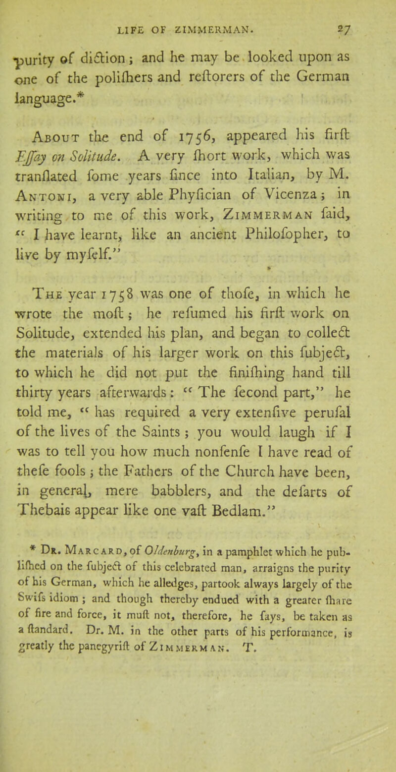 ■purity of diction; and he may be looked upon as one of the polimers and reftorers of the German language.* About the end of 1756, appeared his firft TJJay on Solitude. A very fhort work, which was translated fome years fince into Italian, by M. Antoni, a very able Phyfician of Vicenza; in writing to me of this work, Zimmerman faid, tc I have learnt, like an ancient Philofopher, to live by myfelf. The year 1758 was one of thofe, in which he wrote the moft; he refumed his firft work on Solitude, extended his plan, and began to collect the materials of his larger work on this fubjecl:, to which he did not put the finifhing hand till thirty years afterwards: (C The fecond part, he told me,  has required a very extenfive perufal of the lives of the Saints ; you would laugh if I was to tell you how much nonfenfe I have read of thefe fools ; the Fathers of the Church have been, in genera}, mere babblers, and the defarts of Thebais appear like one vaft Bedlam. * Dr. Marc ard, of Oldenburg, in a pamphlet which he pub- lifhed on the fubjecl: of this celebrated man, arraigns the purity of his German, which he alledges, partook always largely of the Swifs idiom ; and though thereby endued with a greater Ihare of fire and force, it muft not, therefore, he fays, be taken as aftandard. Dr. M. in the other parts of his performance, is greatly the panegyrift of Z1 m m e r m a n . T.