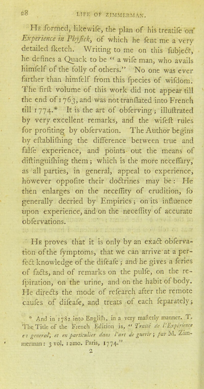 c8 He formed, likewife, the plan of his treatife on Experience in Phyftck, of which he fent me a very detailed (ketch. Writing to me on this fubject, he defines a Quack to be <c a wife man, who avails himfelf of the folly of others. No one was ever farther than himfelf from this fpecies of wifdom. The fir ft volume of this work did not appear till the end of 1763, and was not tranflated into French till 1774.* It is the art of obferving; illuftrated by very excellent remarks, and the wifeft rules for profiting by obfervation. The Author begins by eftablifhing the difference between true and falfe experience, and points out the means of diftinguifhing them; which is the more neceffary, as all parties, in general, appeal to experience, however oppofite their doctrines may be: He then enlarges on the neceflity of erudition, fo generally decried by Empirics; on its influence upon experience, and on the neceflity of accurate obfervations. He proves that it is only by an exact obferva- tion of the fymptoms, that we can arrive at a per- fect knowledge of the difeafe • and he gives a feries of facts, and of remarks on the pulfe, on the re- fpiration, on the urine, and on the habit of body. He directs the mode of refearch after the remote caufes of difeafe, and treats of each feparatelys * And in 17S2 into Englifli, in a very mafierly manner. T. The Title of the French Edition is,  Traile de I'.Expcriaice e t genera/*, et en particulier dans Part de guettr j parM. Zim- merman: 3 vol. i2ino. Paris, 1774.