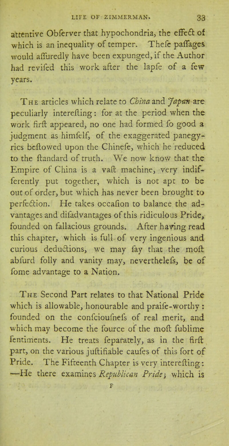 attentive Obferver that hypochondria, the effect of which is an inequality of temper. Thefe paflages would aflfuredly have been expunged, if the Author had revifed this work after the lapfe of a few years. The articles which relate to China and Japan arc peculiarly interefting: for at the period when the work firft appeared, no one had formed fo good a judgment as himfelf, of the exaggerated panegy- rics beftowed upon the Chinefe, which he reduced to the ftandard of truth. We now know that the Empire of China is a vaft machine, very indif- ferently put together, which is not apt to be out of order, but which has never been brought to perfection. He takes occafion to balance the ad- vantages and difadvantages of this ridiculous Pride, founded on fallacious grounds. After having read this chapter, which is full of very ingenious and curious deductions, we may fay that the moft abfurd folly and vanity may, neverthelefs, be of fome advantage to a Nation. The Second Part relates to that National Pride which is allowable, honourable and praife-worthy : founded on the confeioufnefs of real merit, and which may become the fource of the moft fublime fentiments. He treats feparately, as in the firft part, on the various juftifiable caufes of this fort of Pride. The Fifteenth Chapter is very interefling: —He there examines Republican Pride; which is F