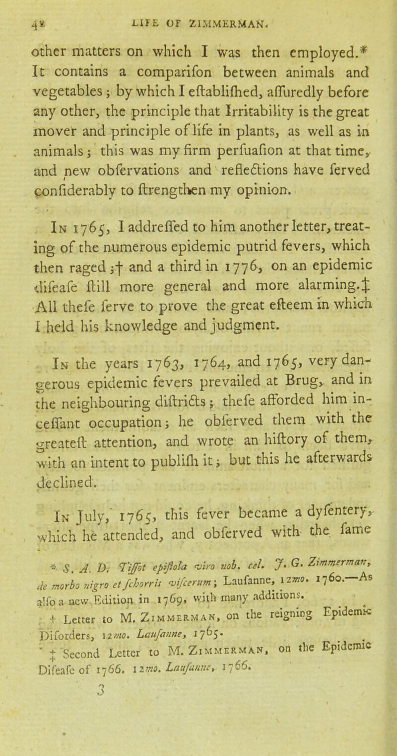 other matters on which I was then employed.* It contains a comparifon between animals and vegetables ; by which I eftablifhed, affuredly before any other, the principle that Irritability is the great mover and principle of life in plants, as well as in animals; this was my firm perfuafion at that time, and new obfervations and reflections have ferved l confiderably to ftrengthen my opinion. In 1765, I addrefled to him another letter, treat- ing of the numerous epidemic putrid fevers, which then raged j.f and a third in 1776, on an epidemic difeafe ft ill more general and more alarming. J All thefe ferve to prove the great efteem in which I held his knowledge and judgment. In the years 1763, 1764, and 1765, very dan- gerous epidemic fevers prevailed at Brug, and in the neighbouring diftritts ; thefe afforded him in- cefTant occupation; he oblerved them with the greateft attention, and wrote an hiftory of them, with an intent to publifti it; but this he afterwards declined. In July, 1765, this fever became a dyfentery, which he attended, and obferved with the fame * S. A. D. Tijfot epipla viro nob. cel. J. G. Zimmerman, de mor'bo nigro et fchorrh •vifcernm; Laufanne, iimo. 1760.—As alfoa new.Edition in 1769, with many additions. 1 Letter to M.Zimmerman, on the reigning Epideimc Disorders, \*m. Laufanne, 1765. * % Second Letter to M.Zimmerman, on the Epidemic Difeafe of 1766. izmo. Laufanne, 1766.