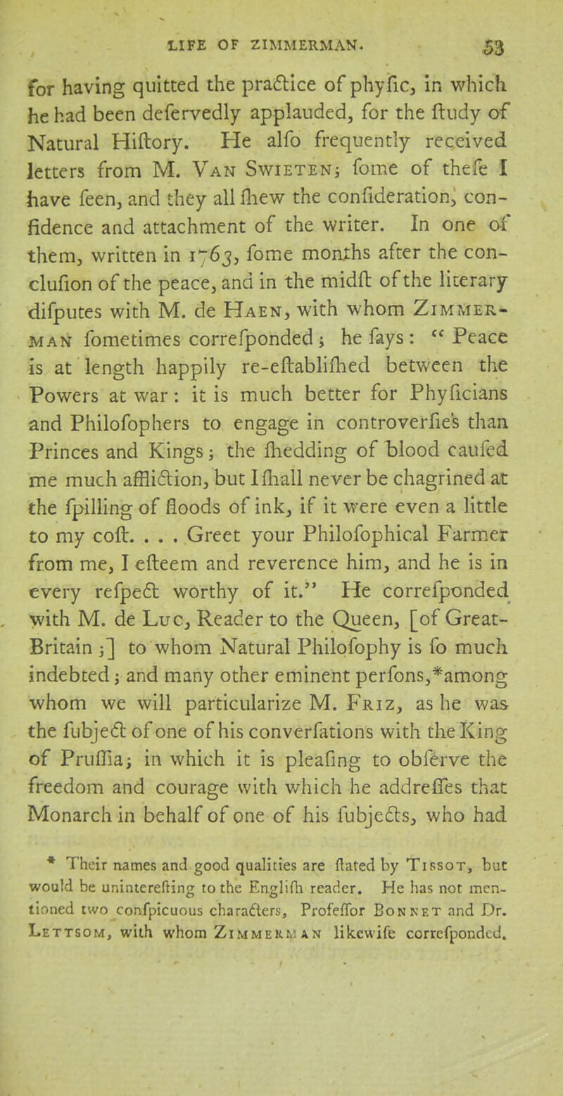 for having quitted the practice of phyfic, in which he had been defervedly applauded, for the ftudy of Natural Hiftory. He alfo frequently received letters from M. Van Swieten; fome of thefe I have feen, and they all fliew the confideration, con- fidence and attachment of the writer. In one of them, written in 1763, fome months after the con- clusion of the peace, and in the midfl: of the literary difputes with M. de Haen, with whom Zimmer- man fometimes correfponded j he fays: Peace is at length happily re-eftablimed between the Powers at war: it is much better for Phyficians and Philofophers to engage in controverfies than Princes and Kings; the flicdding of blood caufcd me much affliction, but I mall never be chagrined at the fpilling of floods of ink, if it were even a little to my coft. . . . Greet your Philofophical Farmer from me, I efteem and reverence him, and he is in every refpect worthy of it. He correfponded with M. de Luc, Reader to the Queen, [of Great- Britain j] to whom Natural Philofophy is fo much indebted j and many other eminent perfons,*among whom we will particularize M. Friz, as he was the fubjecl: of one of his converfations with the King of Prufiia; in which it is pleafing to obferve the freedom and courage with which he addreffes that Monarch in behalf of one of his fubjects, who had * Their names and good qualities are flared by Tissot, but would be uninterefting to the Englifh reader. He has not men- tioned two confpicuous characters, Profeflbr Bonnet and Dr. Lettsom, with whom Zimmerman likewife correfponded.