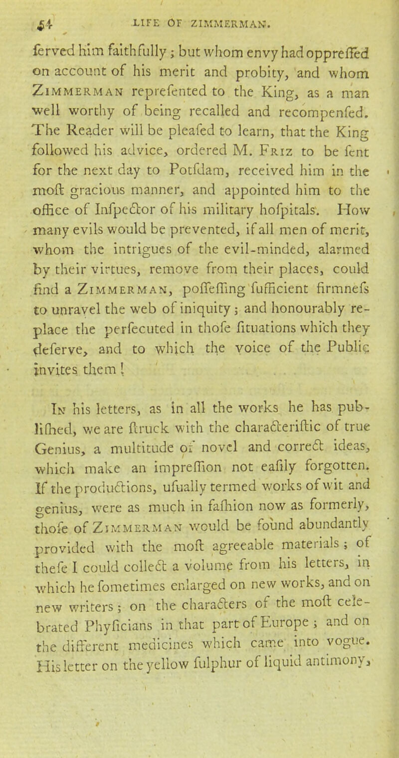 ferved him faithfully; but whom envy hadoppreffed on account of his merit and probity, and whom Zimmerman reprefented to the King, as a man well worthy of being recalled and recompenfed. The Reader will be pleafed to learn, that the King followed his advice, ordered M. Friz to be fcnt for the next day to Potfdam, received him in the - moft gracious manner, and appointed him to the office of Infpector of his military hofpitals: How many evils would be prevented, if all men of merit, whom the intrigues of the evil-minded, alarmed by their virtues, remove from their places, could find a Zimmerman, pofiefiing fufHcient firmnefs to unravel the web of iniquity; and honourably re- place the perfecuted in thofe fituations which they tfeferve, and to which the voice of the Public invites them 1 In his letters, as in all the works he has pub- lifhed, we are ftruck with the characteriftic of true Genius, a multitude of novel and correct ideas, which make an impreffion not eafily forgotten. If the productions, ufually termed works of wit and genius, were as much in fafhion now as formerly, thofe of Zimmerman would be found abundantly provided with the mod agreeable materials; of thefe I could collect a volume from his letters, in which he fometimes enlarged on new works, and on new writers; on the characters of the moft cele- brated Phyficians in that part of Europe ; and on the different medicines which came into vogue. His letter on the yellow fulphur of liquid antimony.