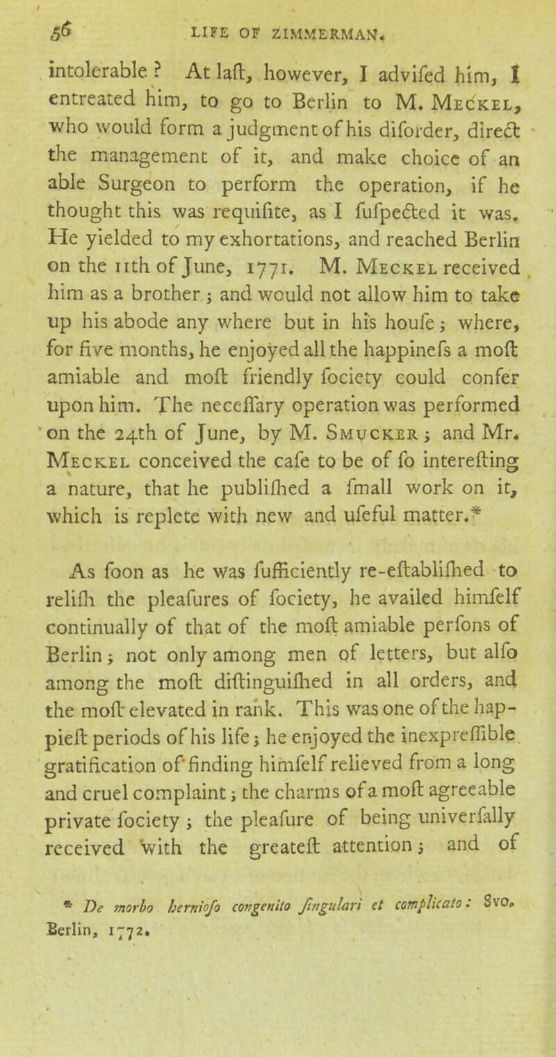 intolerable ? At lad, however, I advifed him, I entreated him, to go to Berlin to M. Meckel, who would form a judgment of his diforder, direct the management of it, and make choice of an able Surgeon to perform the operation, if he thought this was requifite, as I fufpeCted it was. He yielded to my exhortations, and reached Berlin on the nthof June, 1771. M. Meckel received him as a brother ; and would not allow him to take up his abode any where but in his houfe; where, for five months, he enjoyed all the happinefs a moft amiable and moft friendly fociety could confer upon him. The necefiary operation was performed on the 24th of June, by M. Smucker j and Mr* Meckel conceived the cafe to be of fo interefting a nature, that he publifhed a fmall work on it, which is replete with new and ufeful matter.* As foon as he was fufficiently re-eftablifhed to relifh the pleafures of fociety, he availed himfelf continually of that of the moft amiable perfons of Berlin not only among men of letters, but alfo among the moft diftinguifhed in all orders, and the moft elevated in rank. This was one of the hap- pieft periods of his life; he enjoyed the inexpreffible gratification of finding himfelf relieved from a long and cruel complaint j the charms of a moft agreeable private fociety j the pleafure of being univerfally received with the greateft attention; and of * De marbo berniofo congenita fmgidari et comphcato: Svo. Berlin, 1772.