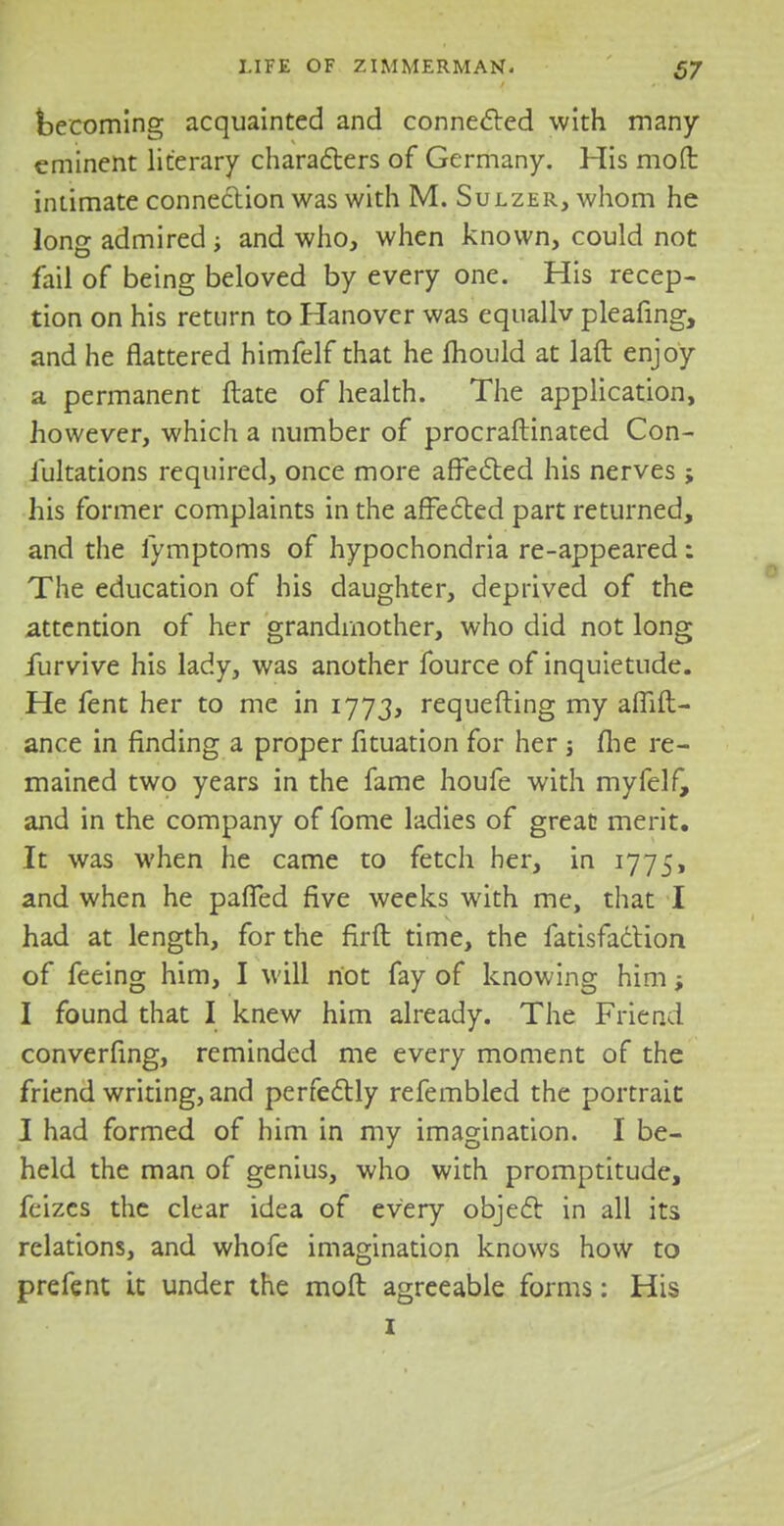 becoming acquainted and connected with many eminent literary characters of Germany. His molt intimate connection was with M. Sulzer, whom he long admired ■, and who, when known, could not fail of being beloved by every one. His recep- tion on his return to Hanover was equallv pleafing, and he flattered himfelf that he mould at laft enjoy a permanent ftate of health. The application, however, which a number of procraftinated Con- iultations required, once more affected his nerves ; his former complaints in the affected part returned, and the fymptoms of hypochondria re-appeared: The education of his daughter, deprived of the attention of her grandmother, who did not long furvive his lady, was another fource of inquietude. He fent her to me in 1773, requesting my afTift- ance in finding a proper fituation for her j fhe re- mained two years in the fame houfe with myfelf, and in the company of fome ladies of great merit. It was when he came to fetch her, in 1775, and when he pafTed five weeks with me, that I had at length, for the firft time, the fatisfaction of feeing him, I will riot fay of knowing him; I found that I knew him already. The Friend converfing, reminded me every moment of the friend writing, and perfectly refembled the portrait I had formed of him in my imagination. I be- held the man of genius, who with promptitude, feizes the clear idea of every object in all its relations, and whofe imagination knows how to prefent it under the moft agreeable forms: His 1