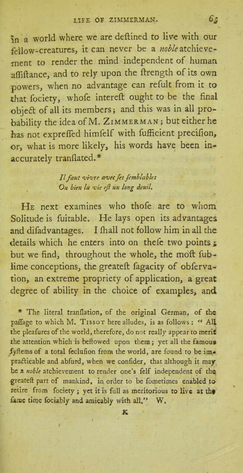 m a world where we are deftined to live with our fellow-creatures, it can never be a w^atchieve- ment to render the mind independent of human affiftance, and to rely upon the ftrength of its own powers, when no advantage can refult from it to that fociety, whofe intereft ought to be the final object of all its members; and this was in all pro- bability the idea of M. Zimmerman; but either he has not exprefTed himfelf with fufficient precision, or, what is more likely, his words have been in- accurately tranflated,* i7 faut vivre a<vecfes femblabks Ou bien la vie ejl un long deuil. He next examines who thofe are to whom Solitude is fuitable. He lays open its advantages and difadvantages. I mail not follow him in all the details which he enters into on thefc two points j but we find, throughout the whole, the moft fub- lime conceptions, the greateft fagacity of obferva- tion, an extreme propriety of application, a great degree of ability in the choice of examples, and * The literal tranflation, of the original German, of the paflage to which M. Tissot here alludes, is as follows:  All the pleafures of the world, therefore, do not really appear to merit the attention which is beftowed upon them; yet all the famous /yftems of a total feclufion from the world, are found to be im* practicable and abfurd, when we confider, that although it may be a noble achievement to render one's felf independent of the. greateft part of mankind, in order to be fometimes enabled to retire from fociety ; yet it is full as meritorious to live at thf &me time fociably and amicably with all. W. K