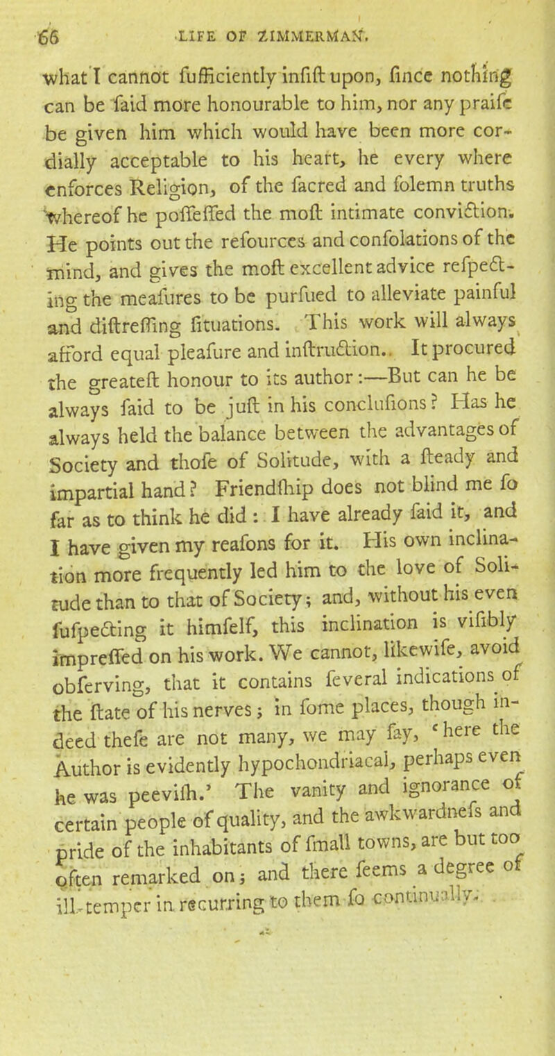 what I cannot fufficiently infift upon, fincc nothing can be faid more honourable to him, nor any praifc be given him which would have been more cor- dially acceptable to his heart, he every where enforces Religion, of the facred and folemn truths 'whereof he poffeffed the moft intimate conviction. He points out the refources and confolations of the mind, and gives the moft excellent advice refpeft- ing the meaiures to be purfued to alleviate painful and diftrefling filiations. This work will always afford equal pleafure and inftruclion.. It procured the greateft honour to its author:—But can he be always faid to be juft in his conclufions? Has he always held the balance between the advantages of Society and thofe of Solitude, with a fteady and impartial hand? Friendmip does not blind me fo far as to think he did : I have already faid it, and I have given my reafons for it. His own inclina- tion more frequently led him to the love of Soli- tude than to that of Society; and, without his even fufpeding it himfelf, this inclination is vifibly impreffed on his work. We cannot, likewife, avoid obferving, that it contains feveral indications of the Mate of his nerves; in fome places, though in- deed thefe are not many, we may fay, -here the Author is evidently hypochondriacal, perhaps even he was peevim.' The vanity and ignorance of certain people of quality, and the awkwardnefs and pride of the inhabitants of fmall towns, are but too often remarked on; and there feems a degree of ill temper in. recurring to them io continually*