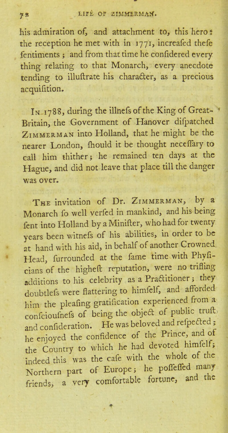 his admiration of, and attachment to, this hero i the reception he met with in 1771, increafed thefe fentiments ; and from that time he confidered every- thing relating to that Monarch, every anecdote tending to illuftrate his character, as a precious acquisition. IN-1788, during the illnefsof the King of Great- > Britain, the Government of Hanover difpatched Zimmerman into Holland, that he might be the nearer London, mould it be thought necefiary to call him thither; he remained ten days at the Hague, and did not leave that place till the danger was over. The invitation of Dr. Zimmerman, by a Monarch fo well verfed in mankind, and his being fent into Holland by aMinifter, who had for twenty years been witnefs of his abilities, in order to be at hand with his aid, in behalf of another Crowned Head, furrounded at the fame time with Phyfi- cians of the higheft reputation, were no trifling additions to his celebrity as a Practitioner; they doubtlefs were flattering to himfelf, and afforded him the pleafing gratification experienced from a confcioufnefs of being the objed of public truft and confideration. He was beloved and rcfpcftcd ; he enjoyed the confidence of the Prince and of the Country to which he had devoted himfelf; indeed this was the cafe with the whole of the Northern part of Europe; he poffcffcd many friends, a very comfortable fortune, and the