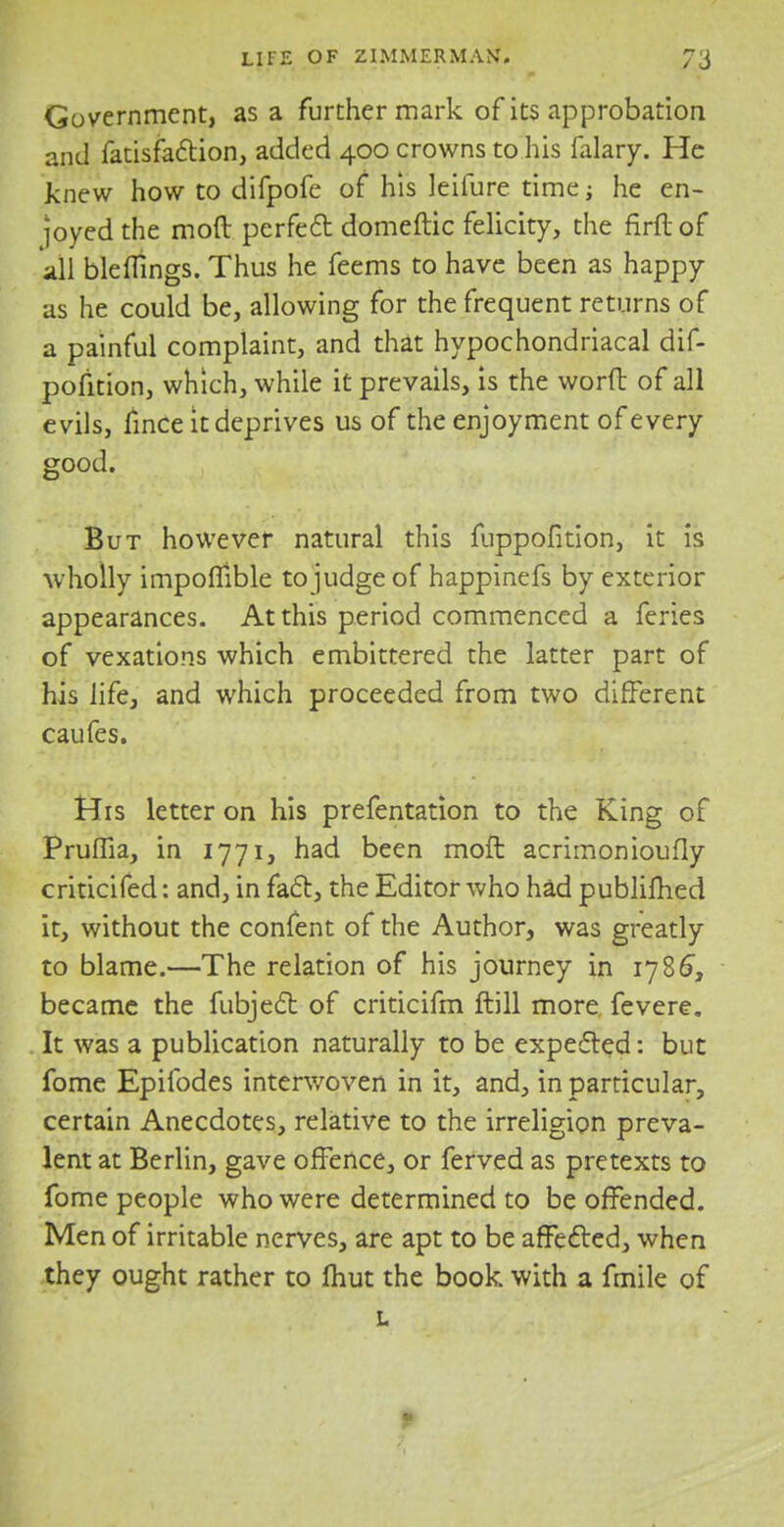 Government, as a further mark of its approbation and fatisfaction, added 400 crowns to his falary. He Jknew how to difpofe of his Ieifure time; he en- joyed the mod perfect domeftic felicity, the firft of all bleflings. Thus he feems to have been as happy as he could be, allowing for the frequent returns of a painful complaint, and that hypochondriacal dif- pofition, which, while it prevails, is the worft of all evils, fince it deprives us of the enjoyment of every good. But however natural this fuppofition, it is wholly impoflible to judge of happinefs by exterior appearances. At this period commenced a feries of vexations which embittered the latter part of his life, and which proceeded from two different caufes. His letter on his prefentation to the King of Pruffia, in 1771, had been moft acrimonioufly criticifed: and, in fact, the Editor who had publifhed it, without the confent of the Author, was greatly to blame.—The relation of his journey in 1786, became the fubject of criticifm ftill more fevere. It was a publication naturally to be expected: but fome Epifodes interwoven in it, and, in particular, certain Anecdotes, relative to the irreligion preva- lent at Berlin, gave offence, or ferved as pretexts to fome people who were determined to be offended. Men of irritable nerves, are apt to be affected, when they ought rather to fliut the book with a fmile of L