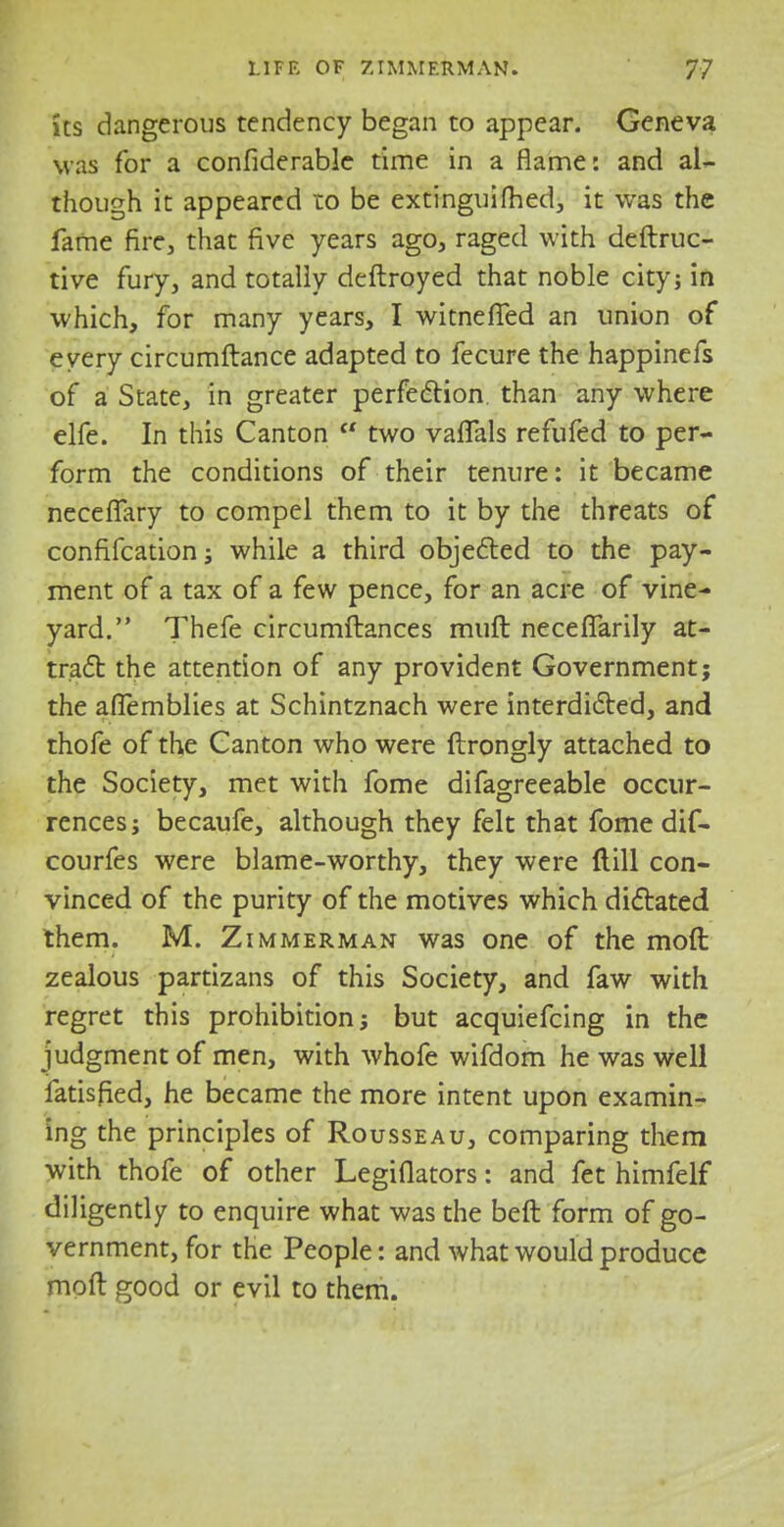 ks dangerous tendency began to appear. Geneva was for a considerable time in a flame: and al- though it appeared to be extinguifried, it was the fame fire, that five years ago, raged with deftruc- tive fury, and totally deftroyed that noble city; in which, for many years, I witnefled an union of every circumftance adapted to fecure the happinefs of a State, in greater perfection, than any where elfe. In this Canton ft two vafTals refufed to per- form the conditions of their tenure: it became necelTary to compel them to it by the threats of confifcation; while a third objected to the pay- ment of a tax of a few pence, for an acre of vine- yard. Thefe circumftances muft necefTarily at- tract the attention of any provident Government; the aiTemblies at Schintznach were interdicted, and thofe of the Canton who were ftrongly attached to the Society, met with fome difagreeable occur- rences; becaufe, although they felt that fome dif- courfes were blame-worthy, they were {till con- vinced of the purity of the motives which dictated them. M. Zimmerman was one of the mod zealous partizans of this Society, and faw with regret this prohibition; but acquiefcing in the judgment of men, with whofe wifdom he was well fatisfied, he became the more intent upon examin- ing the principles of Rousseau, comparing them with thofe of other Legislators: and fet himfelf diligently to enquire what was the beft form of go- vernment, for the People: and what would produce molt good or evil to them.