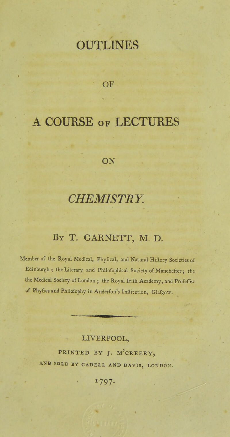 OUTLINES OF A COURSE of LECTURES ON CHEMISTRY. By T. GARNETT, M. D. Member of the Royal Medical, Phyfical, and Natural Hiflory Societies of Edinburgh ; the Literary and Philofophical Society of Manchefter; the the Medical Society of London ; the Royal Irifh Academy, and ProfefiV of Phyfics and Philofophy in Anderfon's Inflitution, GlafgoW. LIVERPOOL, PRINTED BY J. M'CREERY, A.ND SOLD BY CADELL AND DAVIS, LONDON. 1797.