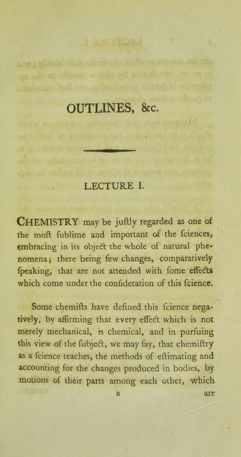 OUTLINES, &c. LECTURE I. CHEMISTRY may be juftly regarded as one of the moft fublime and important of the fciences, embracing in its object the whole of natural phe- nomena ; there being few changes, comparatively fpeaking, that are not attended with fome effects which come under the consideration of this fcience. Some chemifts have defined this fcience nega- tively, by affirming that every effect which is not merely mechanical, is chemical, and in purfuing this view of the fubject, we may fay, that chemiftry as a fcience teaches, the methods of eftimating and accounting for the changes produced in bodies, by motions of their parts among each other, which b are