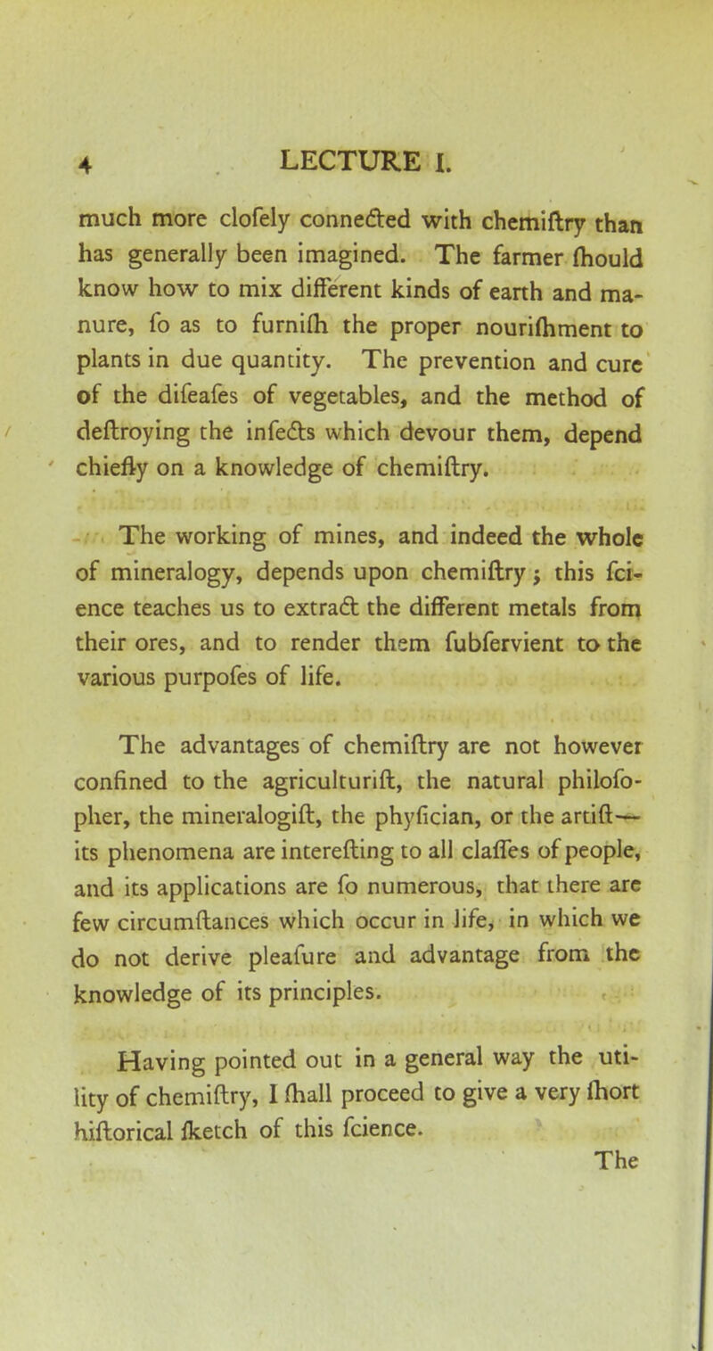 much more clofely connected with chemiftry than has generally been imagined. The farmer mould know how to mix different kinds of earth and ma- nure, fo as to furnifli the proper nourifliment to plants in due quantity. The prevention and cure of the difeafes of vegetables, and the method of deftroying the infects which devour them, depend chiefly on a knowledge of chemiftry. The working of mines, and indeed the whole of mineralogy, depends upon chemiftry; this fci- ence teaches us to extract the different metals from their ores, and to render them fubfervient to the various purpofes of life. The advantages of chemiftry are not however confined to the agriculturift, the natural philofo- pher, the mineralogift, the phyfician, or the artift— its phenomena are interesting to all clafles of people, and its applications are fo numerous, that there are few circumftances which occur in life, in which we do not derive pleafure and advantage from the knowledge of its principles. Having pointed out in a general way the uti- lity of chemiftry, I mall proceed to give a very ihort hiftorical fketch of this fcience. The