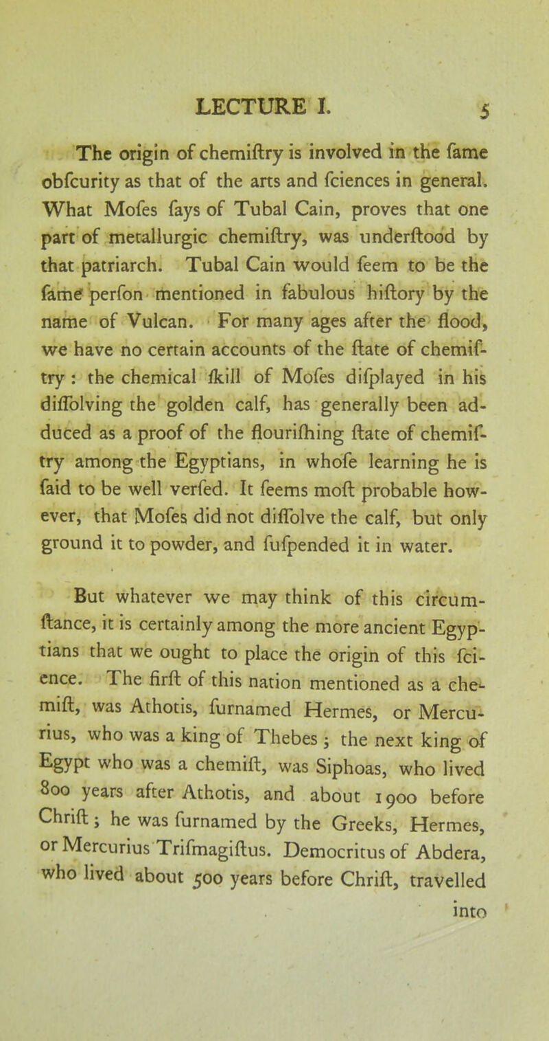 The origin of chemiftry is involved in the fame obfcurity as that of the arts and fciences in general. What Mofes fays of Tubal Cain, proves that one part of metallurgic chemiftry, was underftood by that patriarch. Tubal Cain would feem to be the fame perfon mentioned in fabulous hiftory by the name of Vulcan. For many ages after the flood, we have no certain accounts of the ftate of chemif- try : the chemical fkill of Mofes difplayed in his diflblving the golden calf, has generally been ad- duced as a proof of the flourifhing ftate of chemif- try among the Egyptians, in whofe learning he is faid to be well verfed. It feems moft probable how- ever, that Mofes did not diflblve the calf, but only ground it to powder, and fufpended it in water. But whatever we may think of this circum- ftance, it is certainly among the more ancient Egyp- tians that we ought to place the origin of this fci- ence. The firft of this nation mentioned as a che- mift, was Athotis, furnamed Hermes, or Mercu- rius, who was a king of Thebes ; the next king of Egypt who was a chemift, was Siphoas, who lived 800 years after Athotis, and about 1900 before Chrift ; he was furnamed by the Greeks, Hermes, or Mercurius Trifmagiftus. Democritus of Abdera, who lived about 500 years before Chrift, travelled into