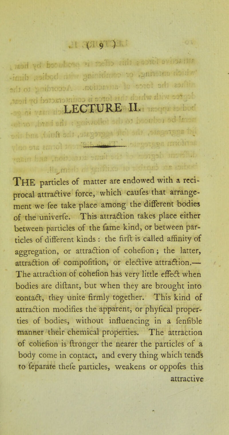 LECTURE II. THE particles of matter are endowed with a reci- procal attractive force, which caufes that arrange- ment we fee take place among the different bodies of the univerfe. This attraction takes place either between particles of the fame kind, or between par- ticles of different kinds : the firft is called affinity of aggregation, or attraction of cohefion; the latter, attraction of compofition, or elective attraction.— The attraction of cohefion has very little effect when bodies are diftant, but when they are brought into contact, they unite firmly together. This kind of attraction modifies the apparent, or phylical proper- ties of bodies, without influencing in a fenfible manner their chemical properties. The attraction of cohefion is ftronger the nearer the particles of a body come in contact, and every thing which tends to feparate thefe particles, weakens or oppofes this attractive