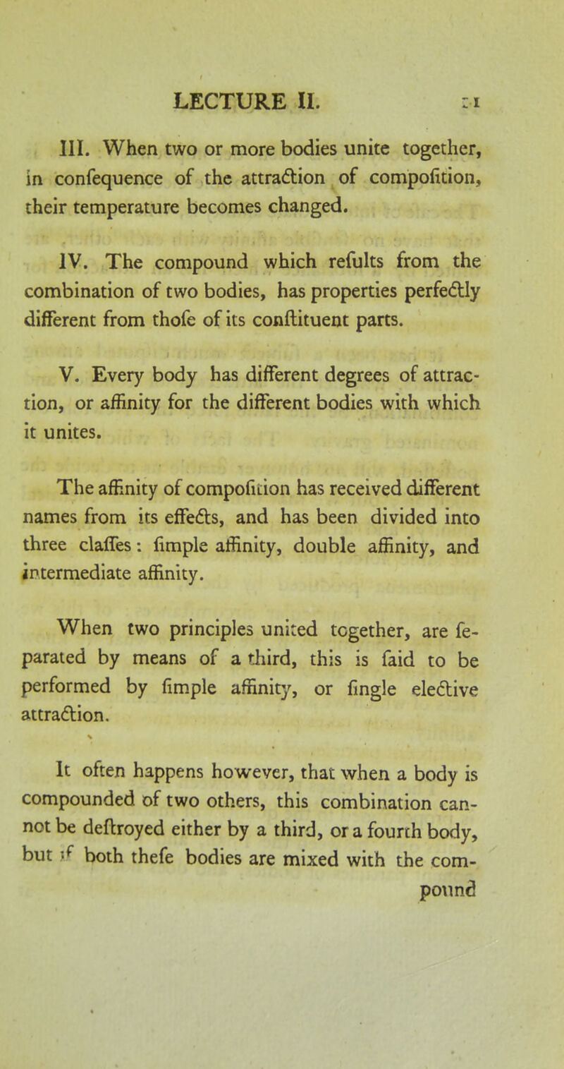 III. When two or more bodies unite together, in confequence of the attraction of compofition, their temperature becomes changed. IV. The compound which refults from the combination of two bodies, has properties perfectly different from thofe of its conftituent parts. V. Every body has different degrees of attrac- tion, or affinity for the different bodies with which it unites. The affinity of compofition has received different names from its effects, and has been divided into three claffes: fimple affinity, double affinity, and intermediate affinity. When two principles united together, are fe- parated by means of a third, this is faid to be performed by fimple affinity, or fingle elective attraction. It often happens however, that when a body is compounded of two others, this combination can- not be deftroyed either by a third, or a fourth body, but if both thefe bodies are mixed with the com- pound