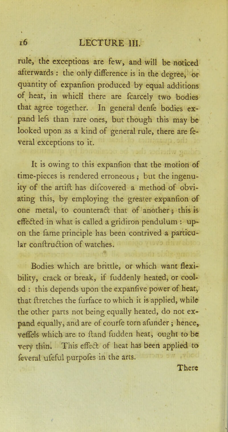 rule, the exceptions are few, and will be noticed afterwards : the only difference is in the degree, or quantity of expanfion produced by equal additions of heat, in which there are fcarcely two bodies that agree together. In general denfe bodies ex- pand lefs than rare ones, but though this may be looked upon as a kind of general rule, there are fe- veral exceptions to it. It is owing to this expanfion that the motion of time-pieces is rendered erroneous j but the ingenu- ity of the artift has difcovered a method of obvi- ating this, by employing the greater expanfion of one metal, to counteract that of another; this is effected in what is called a gridiron pendulum : up- on the fame principle has been contrived a particu- lar conftrudlion of watches. Bodies which are brittle, or which want flexi- bility, crack or break, if fuddenly heated, or cool- ed : this depends upon the expanfive power of heat, that ftretches the furface to which it is applied, while the other parts not being equally heated, do not ex* pand equally, and are of courfe torn afunder; hence,, veflels which are to ftand fudden heat, ought to be very thin. This effect: of heat has been applied to feveral ufeful purpofes in the arts. There