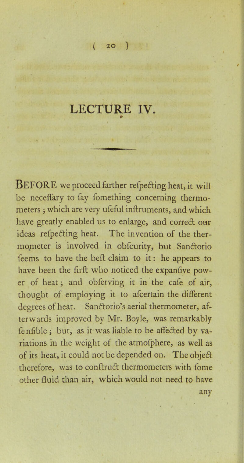 ( *0 ) LECTURE IV. BEFORE we proceed farther refpecting heat, it will be neceflary to fay fomething concerning thermo- meters ; which are very ufeful inftruments, and which have greatly enabled us to enlarge, and correct our ideas refpetting heat. The invention of the ther- mometer is involved in obfcurity, but San&orio feems to have the beft claim to it: he appears to have been the firft who noticed the expanfive pow- er of heat; and obferving it in the cafe of air, thought of employing it to afcertain the different degrees of heat. San&orio's aerial thermometer, af- terwards improved by Mr. Boyle, was remarkably fenfible; but, as it was liable to be affe&ed by va- riations in the weight of the atmofphere, as well as of its heat, it could not be depended on. The object therefore, was to conftruct thermometers with fome other fluid than air, which would not need to have any