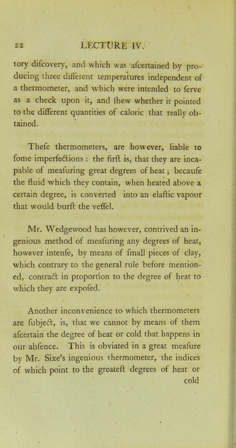 tory difcovery, and which was afcertained by pro- ducing three different temperatures independent of a thermometer, and which were intended to ferve as a check upon it, and fhew whether it pointed to the different quantities of caloric that really ob- tained. Thefe thermometers, are however, liable to fome imperfections: the firft is, that they are inca- pable of meafuring great degrees of heat; becaufe the fluid which they contain, when heated above a certain degree, is converted into an elaftic vapour that would burft the veffel. Mr. Wedgewood has however, contrived an in- genious method of meafuring any degrees of heat, however intenfe, by means of fmall pieces of clay, which contrary to the general rule before mention- ed, contract in proportion to the degree of heat to which they are expofed. Another inconvenience to which thermometers are fubjecl:, is, that we cannot by means of them afcertain the degree of heat or cold that happens in our abfence. This is obviated in a great meafure by Mr. Sixe's ingenious thermometer, the indices of which point to the greateft degrees of heat or cold