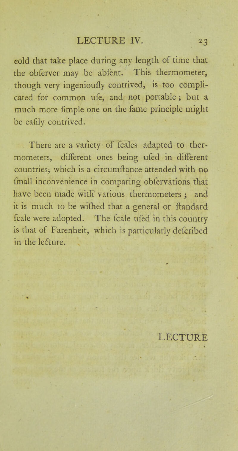 eold that take place during any length of time that the obferver may be abfent. This thermometer, though very ingenioufly contrived, is too compli- cated for common ufe, and not portable; but a much more fimple one on the fame principle might be eafily contrived. There are a variety of fcales adapted to ther- mometers, different ones being ufed in different countries; which is a circumftance attended with no fmall inconvenience in comparing obfervations that have been made with various thermometers ; and it is much to be wifhed that a general or ftandard fcale were adopted. The fcale ufed in this country is that of Farenheit, which is particularly defcribed in the lecture.