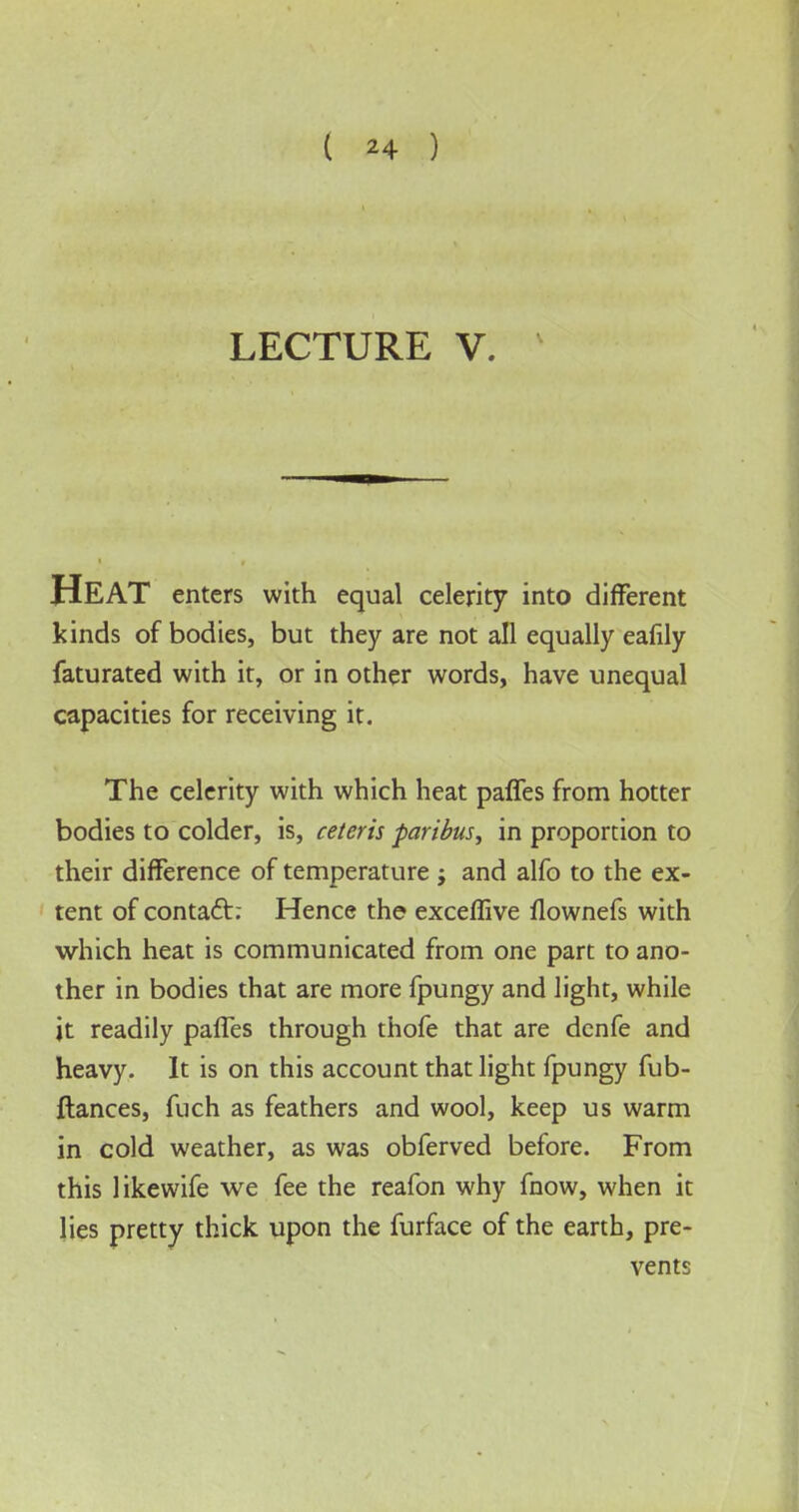 LECTURE V. HEAT enters with equal celerity into different kinds of bodies, but they are not all equally eafily faturated with it, or in other words, have unequal capacities for receiving it. The celerity with which heat paffes from hotter bodies to colder, is, ceteris paribus, in proportion to their difference of temperature ; and alfo to the ex- tent of contact: Hence the exceflive flownefs with which heat is communicated from one part to ano- ther in bodies that are more fpungy and light, while it readily paffes through thofe that are denfe and heavy. It is on this account that light fpungy fub- ftances, fuch as feathers and wool, keep us warm in cold weather, as was obferved before. From this likewife we fee the reafon why fnow, when it lies pretty thick upon the furface of the earth, pre- vents